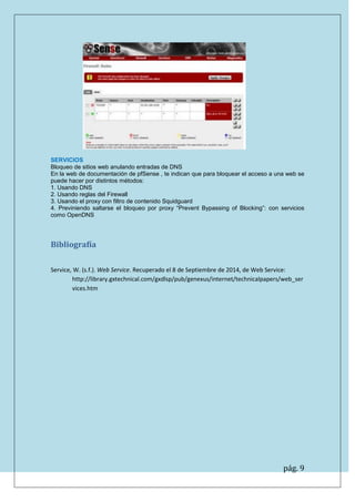 pág. 9 
SERVICIOS 
Bloqueo de sitios web anulando entradas de DNS 
En la web de documentación de pfSense , te indican que para bloquear el acceso a una web se puede hacer por distintos métodos: 
1. Usando DNS 
2. Usando reglas del Firewall 
3. Usando el proxy con filtro de contenido Squidguard 
4. Previniendo saltarse el bloqueo por proxy “Prevent Bypassing of Blocking”: con servicios como OpenDNS 
Bibliografía 
Service, W. (s.f.). Web Service. Recuperado el 8 de Septiembre de 2014, de Web Service: http://library.gxtechnical.com/gxdlsp/pub/genexus/internet/technicalpapers/web_services.htm 
