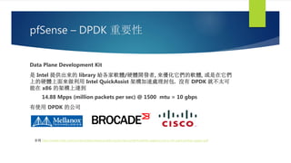 pfSense – DPDK 重要性
Data Plane Development Kit
是 Intel 提供出來的 library 給各家軟體/硬體開發者, 來優化它們的軟體, 或是在它們
上的硬體上面來做利用 Intel QuickAssist 架構加速處理封包. 沒有 DPDK 就不太可
能在 x86 的架構上達到
14.88 Mpps (million packets per sec) @ 1500 mtu = 10 gbps
有使用 DPDK 的公司
參閱 http://www.intel.com/content/dam/www/public/us/en/documents/white-papers/cisco-nfv-partnership-paper.pdf
 