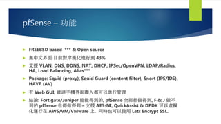 pfSense – 功能
 FREEBSD based *** & Open source
 無中文界面 目前對岸漢化進行到 43%
 支援 VLAN, DNS, DDNS, NAT, DHCP, IPSec/OpenVPN, LDAP/Radius,
HA, Load Balancing, Alias***
 Package: Squid (proxy), Squid Guard (content filter), Snort (IPS/IDS),
HAVP (AV)
 有 Web GUI, 就連手機界面聯入都可以進行管理
 結論: Fortigate/Juniper 能做得到的, pfSense 全部都做得到, F & J 做不
到的 pfSense 也都做得到 – 支援 AES-NI, QuickAssist & DPDK 可以虛擬
化運行在 AWS/VM/VMware 上. 同時也可以使用 Lets Encrypt SSL.
 