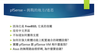 pfSense – 挑戰的地方/迷思
 因為它是 FreeBSD, 它真的很難
 沒有中文界面
 不知道如何獲得支援
 如何在強大軟體功能上配置適合的硬體設備?
 實體 pfSense 跟 pfSense VM 有什麼差別?
 Asus 的無限路由很好啊, 為什麼要自建?
 