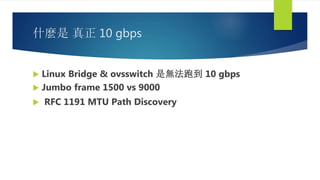 什麼是 真正 10 gbps
 Linux Bridge & ovsswitch 是無法跑到 10 gbps
 Jumbo frame 1500 vs 9000
 RFC 1191 MTU Path Discovery
 