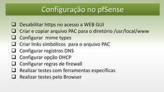 Configuração no pfSense
 Desabilitar https no acesso a WEB GUI
 Criar e copiar arquivo PAC para o diretório /usr/local/www
 Configurar mime types
 Criar links simbólicos para o arquivo PAC
 Configurar registros DNS
 Configurar opção DHCP
 Configurar regras de firewall
 Realizar testes com ferramentas específicas
 Realizar testes pelo Browser
 