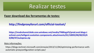 Realizar testes
Fazer download das ferramentas de testes:
http://findproxyforurl.com/official-toolset/
https://msdnshared.blob.core.windows.net/media/TNBlogsFS/prod.evol.blogs.t
echnet.com/telligent.evolution.components.attachments/01/10093/00/00/03/6
0/80/47/autoprox.zip
https://blogs.technet.microsoft.com/emeaie/2013/11/04/optimizing-performance-with-
automatic-proxyconfiguration-scripts-pac/
Mais informações:
 