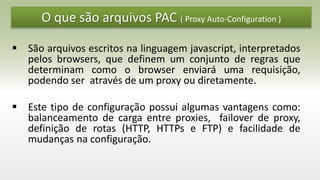 O que são arquivos PAC ( Proxy Auto-Configuration )
 São arquivos escritos na linguagem javascript, interpretados
pelos browsers, que definem um conjunto de regras que
determinam como o browser enviará uma requisição,
podendo ser através de um proxy ou diretamente.
 Este tipo de configuração possui algumas vantagens como:
balanceamento de carga entre proxies, failover de proxy,
definição de rotas (HTTP, HTTPs e FTP) e facilidade de
mudanças na configuração.
 