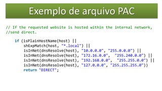 Exemplo de arquivo PAC
// If the requested website is hosted within the internal network,
//send direct.
if (isPlainHostName(host) ||
shExpMatch(host, "*.local") ||
isInNet(dnsResolve(host), "10.0.0.0", "255.0.0.0") ||
isInNet(dnsResolve(host), "172.16.0.0", "255.240.0.0") ||
isInNet(dnsResolve(host), "192.168.0.0", "255.255.0.0") ||
isInNet(dnsResolve(host), "127.0.0.0", "255.255.255.0"))
return "DIRECT";
 