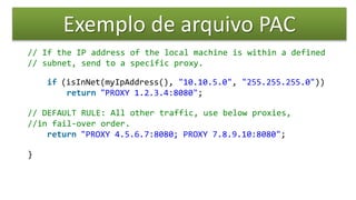 Exemplo de arquivo PAC
// If the IP address of the local machine is within a defined
// subnet, send to a specific proxy.
if (isInNet(myIpAddress(), "10.10.5.0", "255.255.255.0"))
return "PROXY 1.2.3.4:8080";
// DEFAULT RULE: All other traffic, use below proxies,
//in fail-over order.
return "PROXY 4.5.6.7:8080; PROXY 7.8.9.10:8080";
}
 