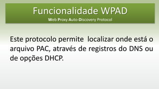 Funcionalidade WPAD
Web Proxy Auto-Discovery Protocol
Este protocolo permite localizar onde está o
arquivo PAC, através de registros do DNS ou
de opções DHCP.
 