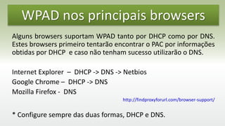 WPAD nos principais browsers
Alguns browsers suportam WPAD tanto por DHCP como por DNS.
Estes browsers primeiro tentarão encontrar o PAC por informações
obtidas por DHCP e caso não tenham sucesso utilizarão o DNS.
Internet Explorer – DHCP -> DNS -> Netbios
Google Chrome – DHCP -> DNS
Mozilla Firefox - DNS
http://findproxyforurl.com/browser-support/
* Configure sempre das duas formas, DHCP e DNS.
 