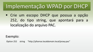 Implementação WPAD por DHCP
 Crie um escopo DHCP que possua a opção
252, do tipo string, que apontará para a
localização do arquivo PAC.
Exemplo:
Option 252 string “http://pfsense.localdomain.local/proxy.pac”
 