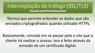 Interceptação de tráfego (SSL/TLS)
CavalcanteTrein@mentos
Técnica que permite entender os dados que são
enviados criptografrados quando utilizado HTTPs.
Basicamente, consiste em se passar pelo o site que o
cliente irá realizar o acesso. Isso é feito através da
emissão de um certificado digital.
 