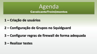 1 – Criação de usuários
2 – Configuração de Grupos no Squidguard
3 – Configurar regras de firewall de forma adequada
3 – Realizar testes
Agenda
CavalcanteTrein@mentos
 