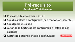 Pré-requisito
CavalcanteTrein@mentos
 Pfsense instalado (versão 2.3.2)
 Squid instalado e configurado (não modo transparente)
 Squidguard instalado
 Autoridade Certificadora configurada e instalada nas
estações
 Certificado pfsense criado e configurado
 