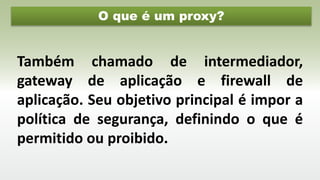 O que é um proxy?
Também chamado de intermediador,
gateway de aplicação e firewall de
aplicação. Seu objetivo principal é impor a
política de segurança, definindo o que é
permitido ou proibido.
 