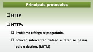 Principais protocolos
HTTP
HTTPs
 Problema tráfego criptografado.
 Solução interceptar tráfego e fazer se passar
pelo o destino. (MITM)
 