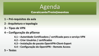 1 – Pré-requisitos da aula
2 - Arquitetura e topologia
3 – Tipos de VPN
4 – Configuração do pfSense
4.1 – Autoridade Certificadora / certificado para o serviço VPN
4.2 – Criar Usuários / certificados
4.3 – Instalação do pacote OpenVPN-Client-Export
4.4 – Configuração do OpenVPN – Remote Access
5 – Testes
Agenda
CavalcanteTrein@mentos
 
