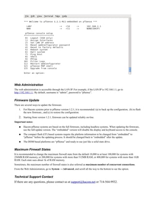 Web Administration
The web administration is accessible through the LAN IP. For example, if the LAN IP is 192.168.1.1, go to
http://192.168.1.1/. By default, username is “admin”, password is “pfsense”.


Firmware Update
There are several ways to update the firmware.
    1.   For Hacom systems prior to pfSense version 1.2.1, it is recommended: (a) to back up the configuration, (b) to flash
         the new firmware., and (c) to restore the configuration.
    2. Starting from version 1.2.1, firmware can be updated reliably on-line.
Important notes:
    ●    Hacom pfSense systems are based on the full firmware, including headless systems. When updating the firmware,
         use the full-update version. The “embedded” version will disable the display and keyboard access to the console.
    ●    The compact flash (CF) based systems require the platform information to be changed from “embedded” to
         “pfSense” before the updating process. It should be changed back to “embedded” after the update.
    ●    The DOM based platforms are “pfSense” and ready to use just like a solid state drive.


Maximum Firewall States
It is recommended to change the maximum firewall state from the default 10,000 to at least 100,000 for systems with
256MB RAM memory, or 200,000 for systems with more than 512MB RAM, or 400,000 for systems with more than 1GB
RAM. Each state uses about 1k of RAM memory.
Sometimes, the maximum number of firewall states is also referred as maximum number of concurrent connections.
From the Web Administration, go to System → Advanced, and scroll all the way to the bottom to see the option.


Technical Support Contact
If there are any questions, please contact us at support@hacom.net or 714-564-9932.
 