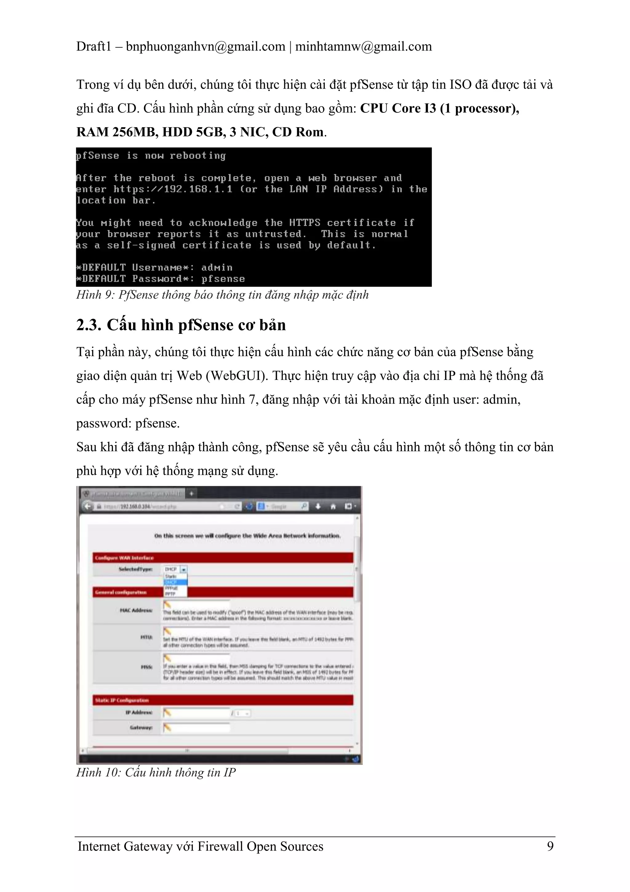 Draft1 – bnphuonganhvn@gmail.com | minhtamnw@gmail.com
Trong ví dụ bên dưới, chúng tôi thực hiện cài đặt pfSense từ tập tin ISO đã được tải và
ghi đĩa CD. Cấu hình phần cứng sử dụng bao gồm: CPU Core I3 (1 processor),
RAM 256MB, HDD 5GB, 3 NIC, CD Rom.

Hình 9: PfSense thông báo thông tin đăng nhập mặc định

2.3. Cấu hình pfSense cơ bản
Tại phần này, chúng tôi thực hiện cấu hình các chức năng cơ bản của pfSense bằng
giao diện quản trị Web (WebGUI). Thực hiện truy cập vào địa chỉ IP mà hệ thống đã
cấp cho máy pfSense như hình 7, đăng nhập với tài khoản mặc định user: admin,
password: pfsense.
Sau khi đã đăng nhập thành công, pfSense sẽ yêu cầu cấu hình một số thông tin cơ bản
phù hợp với hệ thống mạng sử dụng.

Hình 10: Cấu hình thông tin IP

Internet Gateway với Firewall Open Sources

9

 