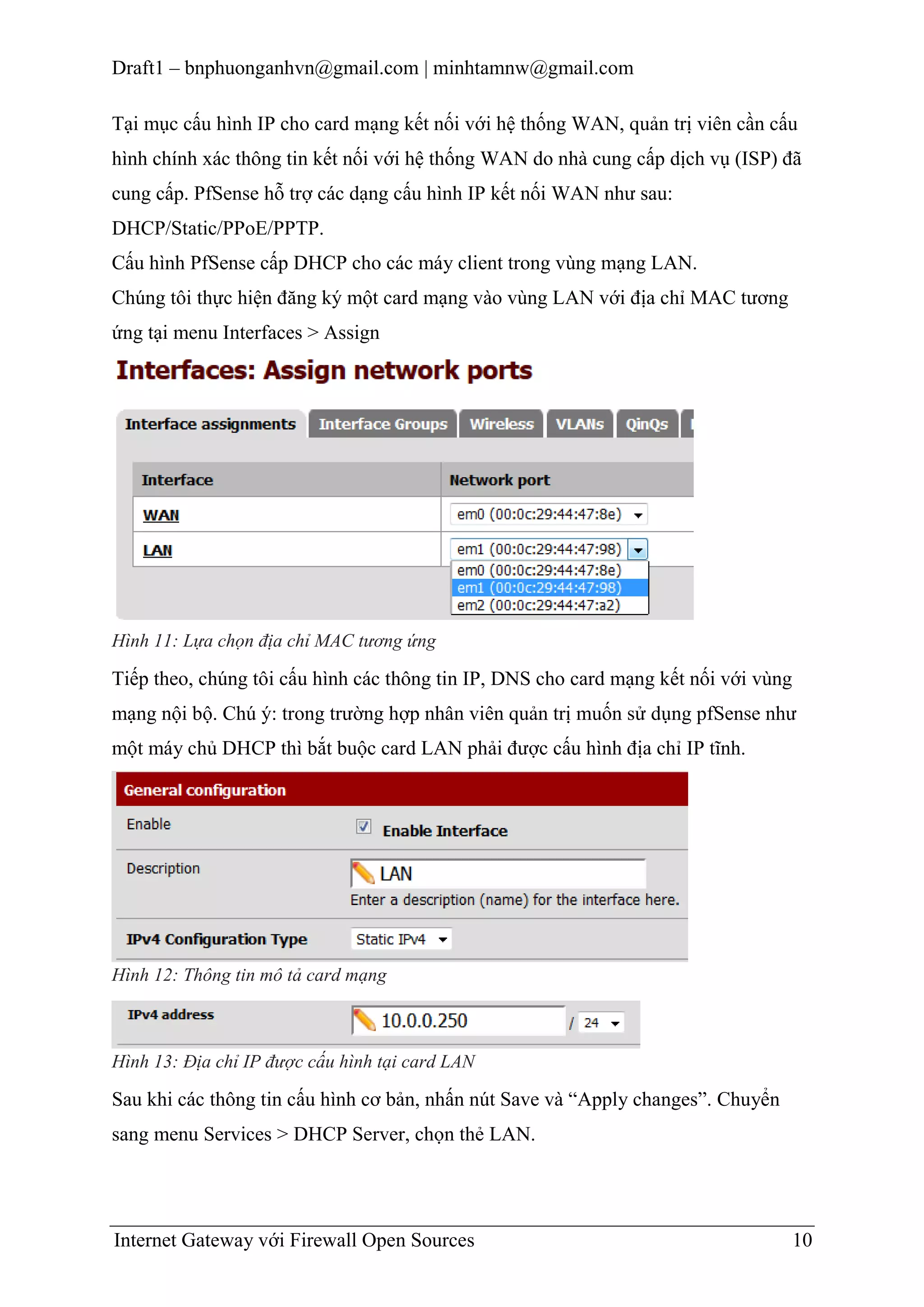 Draft1 – bnphuonganhvn@gmail.com | minhtamnw@gmail.com
Tại mục cấu hình IP cho card mạng kết nối với hệ thống WAN, quản trị viên cần cấu
hình chính xác thông tin kết nối với hệ thống WAN do nhà cung cấp dịch vụ (ISP) đã
cung cấp. PfSense hỗ trợ các dạng cấu hình IP kết nối WAN như sau:
DHCP/Static/PPoE/PPTP.
Cấu hình PfSense cấp DHCP cho các máy client trong vùng mạng LAN.
Chúng tôi thực hiện đăng ký một card mạng vào vùng LAN với địa chỉ MAC tương
ứng tại menu Interfaces > Assign

Hình 11: Lựa chọn địa chỉ MAC tương ứng

Tiếp theo, chúng tôi cấu hình các thông tin IP, DNS cho card mạng kết nối với vùng
mạng nội bộ. Chú ý: trong trường hợp nhân viên quản trị muốn sử dụng pfSense như
một máy chủ DHCP thì bắt buộc card LAN phải được cấu hình địa chỉ IP tĩnh.

Hình 12: Thông tin mô tả card mạng

Hình 13: Địa chỉ IP được cấu hình tại card LAN

Sau khi các thông tin cấu hình cơ bản, nhấn nút Save và “Apply changes”. Chuyển
sang menu Services > DHCP Server, chọn thẻ LAN.

Internet Gateway với Firewall Open Sources

10

 