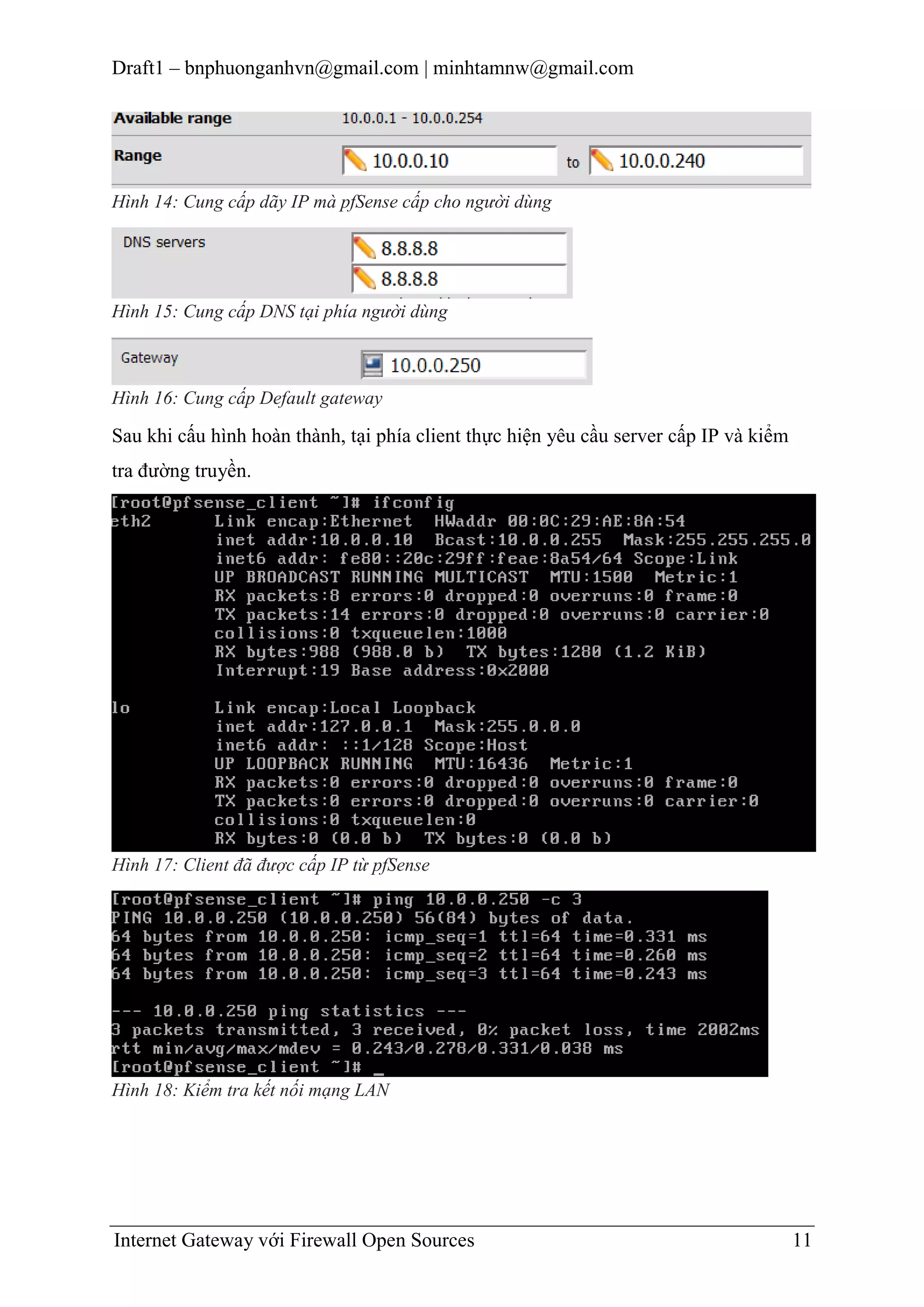 Draft1 – bnphuonganhvn@gmail.com | minhtamnw@gmail.com

Hình 14: Cung cấp dãy IP mà pfSense cấp cho người dùng

Hình 15: Cung cấp DNS tại phía người dùng

Hình 16: Cung cấp Default gateway

Sau khi cấu hình hoàn thành, tại phía client thực hiện yêu cầu server cấp IP và kiểm
tra đường truyền.

Hình 17: Client đã được cấp IP từ pfSense

Hình 18: Kiểm tra kết nối mạng LAN

Internet Gateway với Firewall Open Sources

11

 