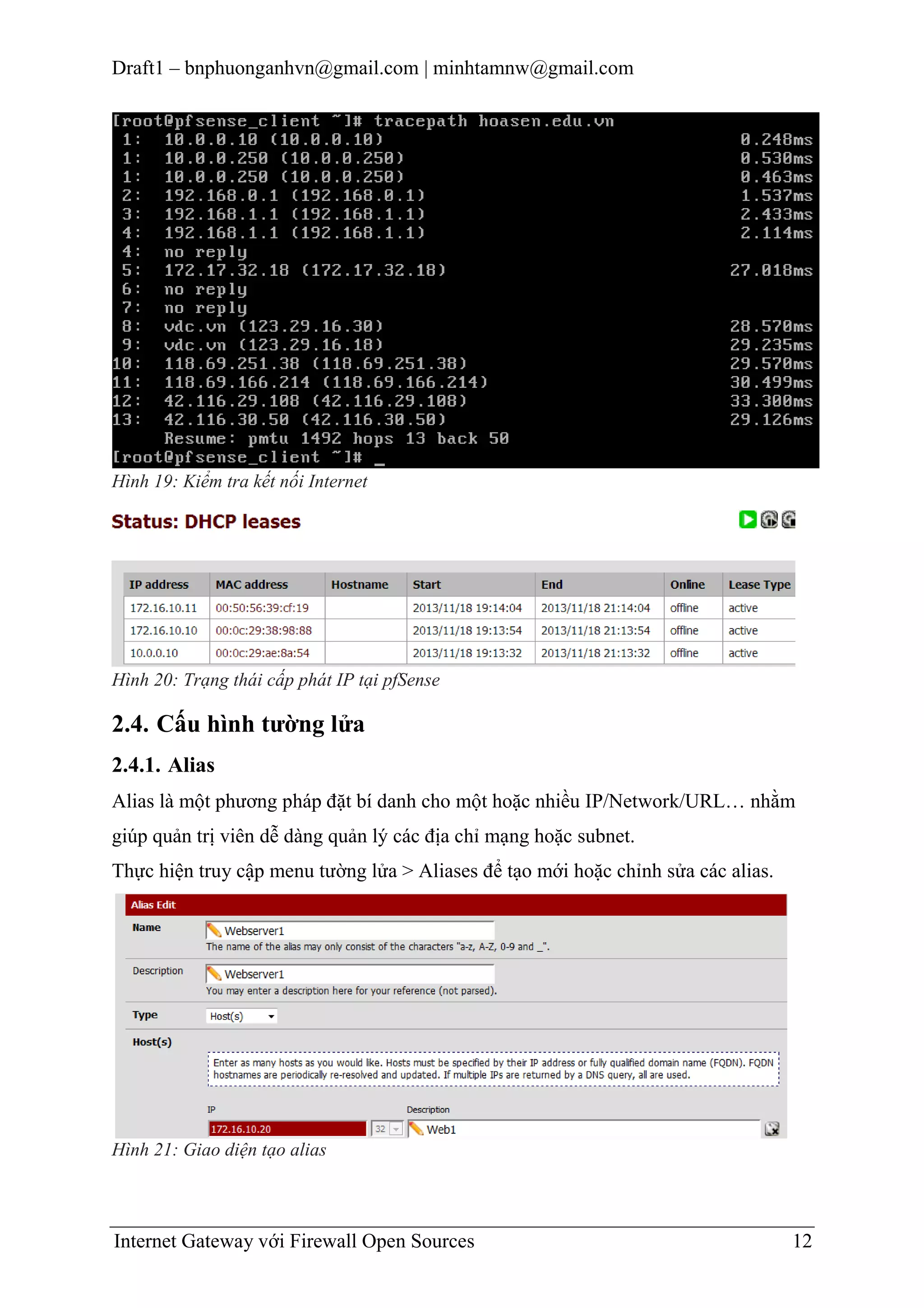 Draft1 – bnphuonganhvn@gmail.com | minhtamnw@gmail.com

Hình 19: Kiểm tra kết nối Internet

Hình 20: Trạng thái cấp phát IP tại pfSense

2.4. Cấu hình tƣờng lửa
2.4.1. Alias
Alias là một phương pháp đặt bí danh cho một hoặc nhiều IP/Network/URL… nhằm
giúp quản trị viên dễ dàng quản lý các địa chỉ mạng hoặc subnet.
Thực hiện truy cập menu tường lửa > Aliases để tạo mới hoặc chỉnh sửa các alias.

Hình 21: Giao diện tạo alias

Internet Gateway với Firewall Open Sources

12

 