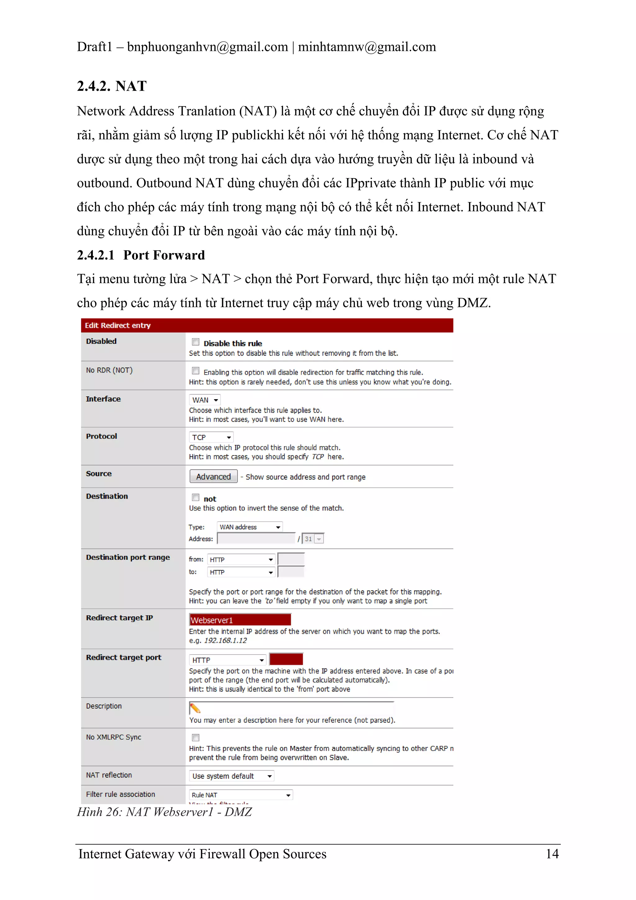 Draft1 – bnphuonganhvn@gmail.com | minhtamnw@gmail.com

2.4.2. NAT
Network Address Tranlation (NAT) là một cơ chế chuyển đổi IP được sử dụng rộng
rãi, nhằm giảm số lượng IP publickhi kết nối với hệ thống mạng Internet. Cơ chế NAT
dược sử dụng theo một trong hai cách dựa vào hướng truyền dữ liệu là inbound và
outbound. Outbound NAT dùng chuyển đổi các IPprivate thành IP public với mục
đích cho phép các máy tính trong mạng nội bộ có thể kết nối Internet. Inbound NAT
dùng chuyển đổi IP từ bên ngoài vào các máy tính nội bộ.
2.4.2.1 Port Forward
Tại menu tường lửa > NAT > chọn thẻ Port Forward, thực hiện tạo mới một rule NAT
cho phép các máy tính từ Internet truy cập máy chủ web trong vùng DMZ.

Hình 26: NAT Webserver1 - DMZ

Internet Gateway với Firewall Open Sources

14

 