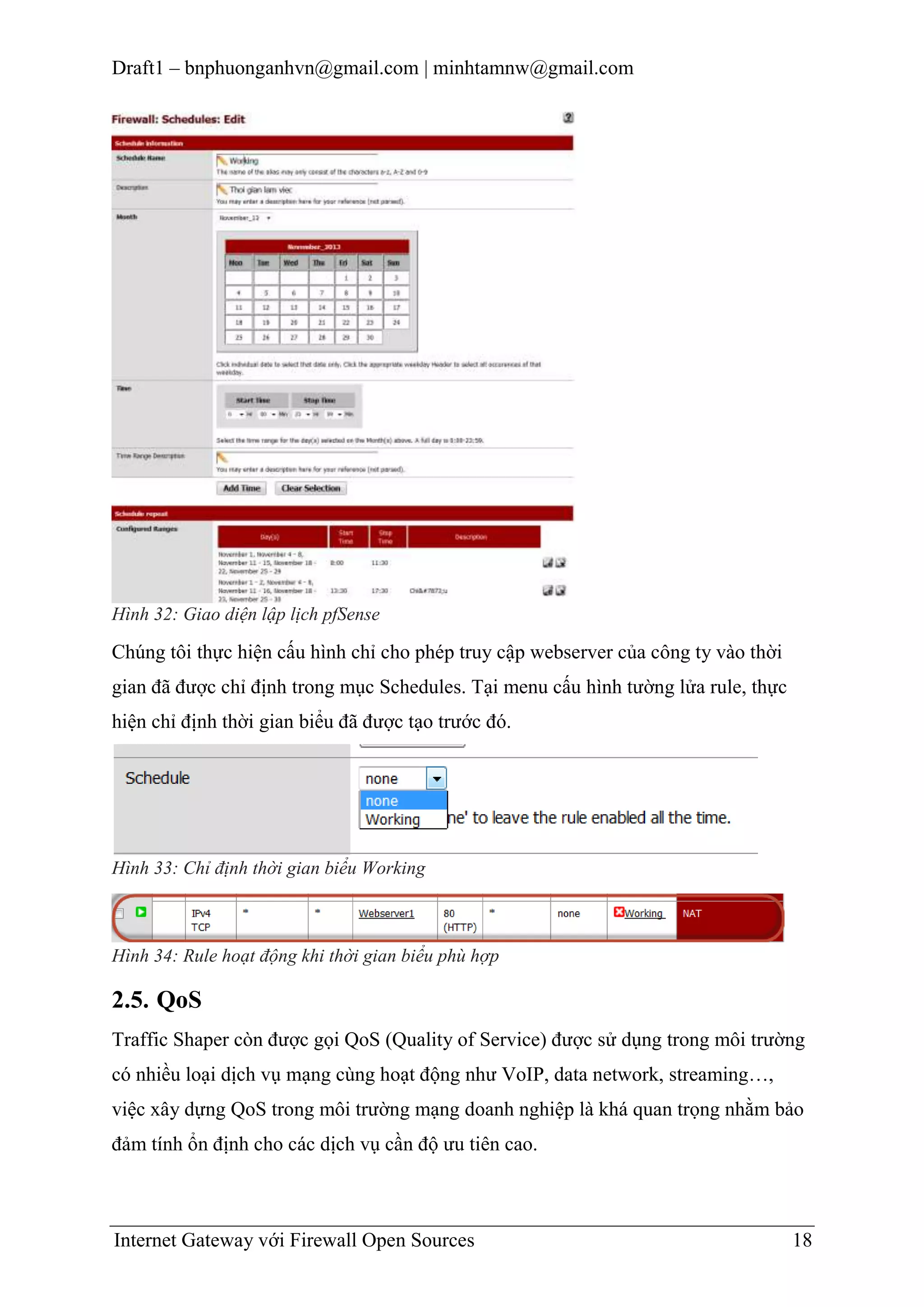 Draft1 – bnphuonganhvn@gmail.com | minhtamnw@gmail.com

Hình 32: Giao diện lập lịch pfSense

Chúng tôi thực hiện cấu hình chỉ cho phép truy cập webserver của công ty vào thời
gian đã được chỉ định trong mục Schedules. Tại menu cấu hình tường lửa rule, thực
hiện chỉ định thời gian biểu đã được tạo trước đó.

Hình 33: Chỉ định thời gian biểu Working

Hình 34: Rule hoạt động khi thời gian biểu phù hợp

2.5. QoS
Traffic Shaper còn được gọi QoS (Quality of Service) được sử dụng trong môi trường
có nhiều loại dịch vụ mạng cùng hoạt động như VoIP, data network, streaming…,
việc xây dựng QoS trong môi trường mạng doanh nghiệp là khá quan trọng nhằm bảo
đảm tính ổn định cho các dịch vụ cần độ ưu tiên cao.

Internet Gateway với Firewall Open Sources

18

 