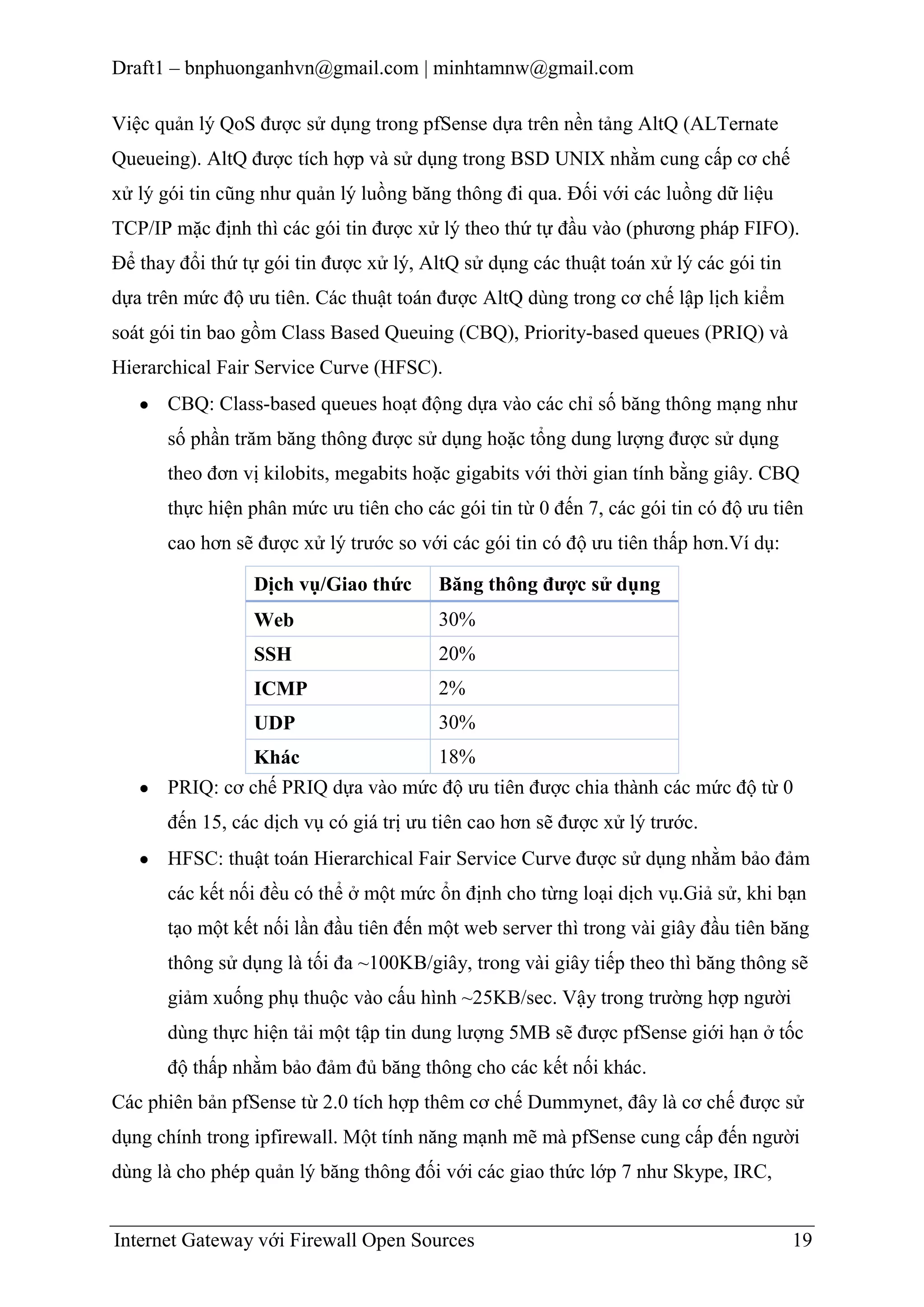 Draft1 – bnphuonganhvn@gmail.com | minhtamnw@gmail.com
Việc quản lý QoS được sử dụng trong pfSense dựa trên nền tảng AltQ (ALTernate
Queueing). AltQ được tích hợp và sử dụng trong BSD UNIX nhằm cung cấp cơ chế
xử lý gói tin cũng như quản lý luồng băng thông đi qua. Đối với các luồng dữ liệu
TCP/IP mặc định thì các gói tin được xử lý theo thứ tự đầu vào (phương pháp FIFO).
Để thay đổi thứ tự gói tin được xử lý, AltQ sử dụng các thuật toán xử lý các gói tin
dựa trên mức độ ưu tiên. Các thuật toán được AltQ dùng trong cơ chế lập lịch kiểm
soát gói tin bao gồm Class Based Queuing (CBQ), Priority-based queues (PRIQ) và
Hierarchical Fair Service Curve (HFSC).
CBQ: Class-based queues hoạt động dựa vào các chỉ số băng thông mạng như
số phần trăm băng thông được sử dụng hoặc tổng dung lượng được sử dụng
theo đơn vị kilobits, megabits hoặc gigabits với thời gian tính bằng giây. CBQ
thực hiện phân mức ưu tiên cho các gói tin từ 0 đến 7, các gói tin có độ ưu tiên
cao hơn sẽ được xử lý trước so với các gói tin có độ ưu tiên thấp hơn.Ví dụ:
Dịch vụ/Giao thức

Băng thông đƣợc sử dụng

Web

30%

SSH

20%

ICMP

2%

UDP

30%

18%
Khác
PRIQ: cơ chế PRIQ dựa vào mức độ ưu tiên được chia thành các mức độ từ 0
đến 15, các dịch vụ có giá trị ưu tiên cao hơn sẽ được xử lý trước.
HFSC: thuật toán Hierarchical Fair Service Curve được sử dụng nhằm bảo đảm
các kết nối đều có thể ở một mức ổn định cho từng loại dịch vụ.Giả sử, khi bạn
tạo một kết nối lần đầu tiên đến một web server thì trong vài giây đầu tiên băng
thông sử dụng là tối đa ~100KB/giây, trong vài giây tiếp theo thì băng thông sẽ
giảm xuống phụ thuộc vào cấu hình ~25KB/sec. Vậy trong trường hợp người
dùng thực hiện tải một tập tin dung lượng 5MB sẽ được pfSense giới hạn ở tốc
độ thấp nhằm bảo đảm đủ băng thông cho các kết nối khác.
Các phiên bản pfSense từ 2.0 tích hợp thêm cơ chế Dummynet, đây là cơ chế được sử
dụng chính trong ipfirewall. Một tính năng mạnh mẽ mà pfSense cung cấp đến người
dùng là cho phép quản lý băng thông đối với các giao thức lớp 7 như Skype, IRC,

Internet Gateway với Firewall Open Sources

19

 