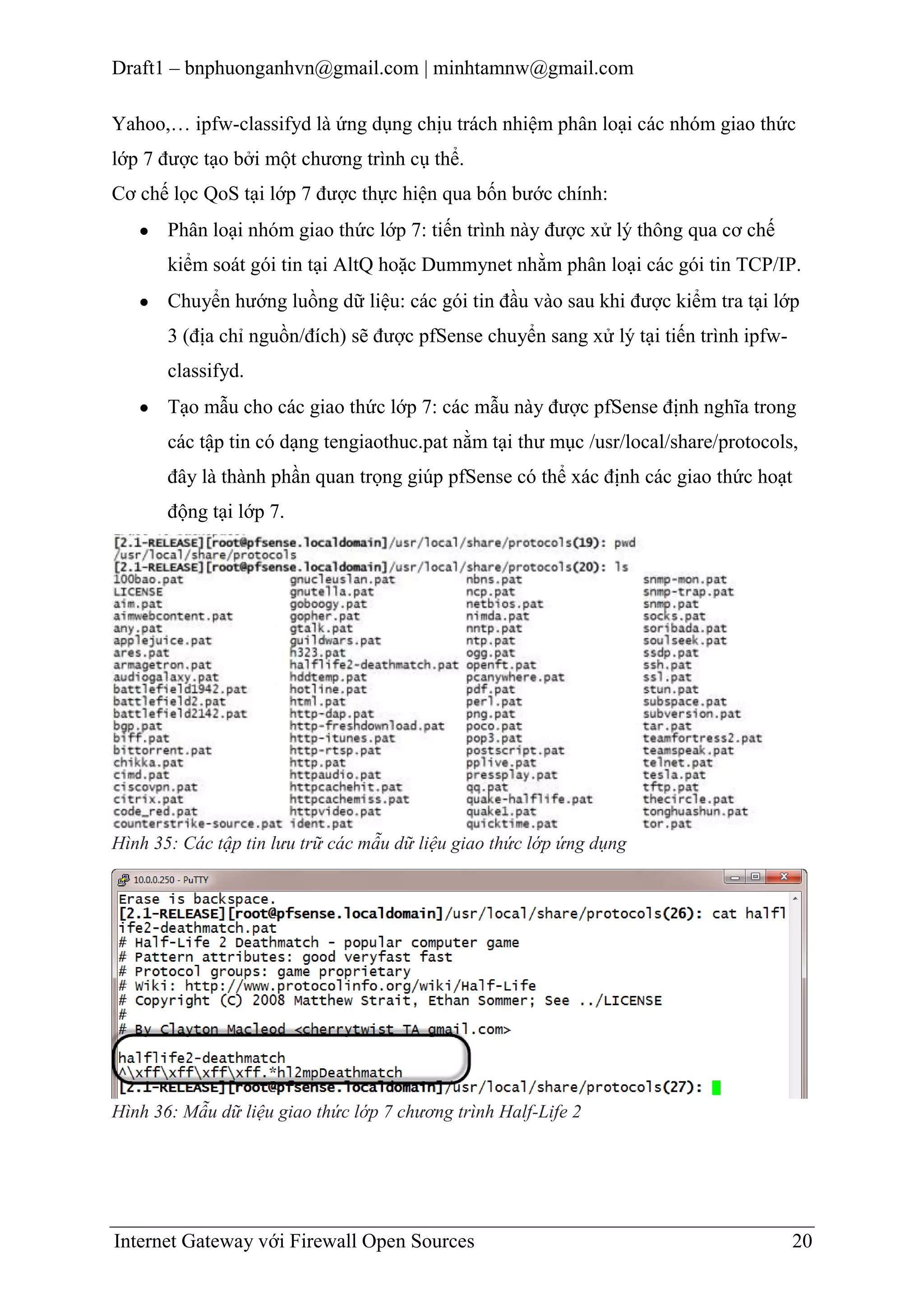 Draft1 – bnphuonganhvn@gmail.com | minhtamnw@gmail.com
Yahoo,… ipfw-classifyd là ứng dụng chịu trách nhiệm phân loại các nhóm giao thức
lớp 7 được tạo bởi một chương trình cụ thể.
Cơ chế lọc QoS tại lớp 7 được thực hiện qua bốn bước chính:
Phân loại nhóm giao thức lớp 7: tiến trình này được xử lý thông qua cơ chế
kiểm soát gói tin tại AltQ hoặc Dummynet nhằm phân loại các gói tin TCP/IP.
Chuyển hướng luồng dữ liệu: các gói tin đầu vào sau khi được kiểm tra tại lớp
3 (địa chỉ nguồn/đích) sẽ được pfSense chuyển sang xử lý tại tiến trình ipfwclassifyd.
Tạo mẫu cho các giao thức lớp 7: các mẫu này được pfSense định nghĩa trong
các tập tin có dạng tengiaothuc.pat nằm tại thư mục /usr/local/share/protocols,
đây là thành phần quan trọng giúp pfSense có thể xác định các giao thức hoạt
động tại lớp 7.

Hình 35: Các tập tin lưu trữ các mẫu dữ liệu giao thức lớp ứng dụng

Hình 36: Mẫu dữ liệu giao thức lớp 7 chương trình Half-Life 2

Internet Gateway với Firewall Open Sources

20

 