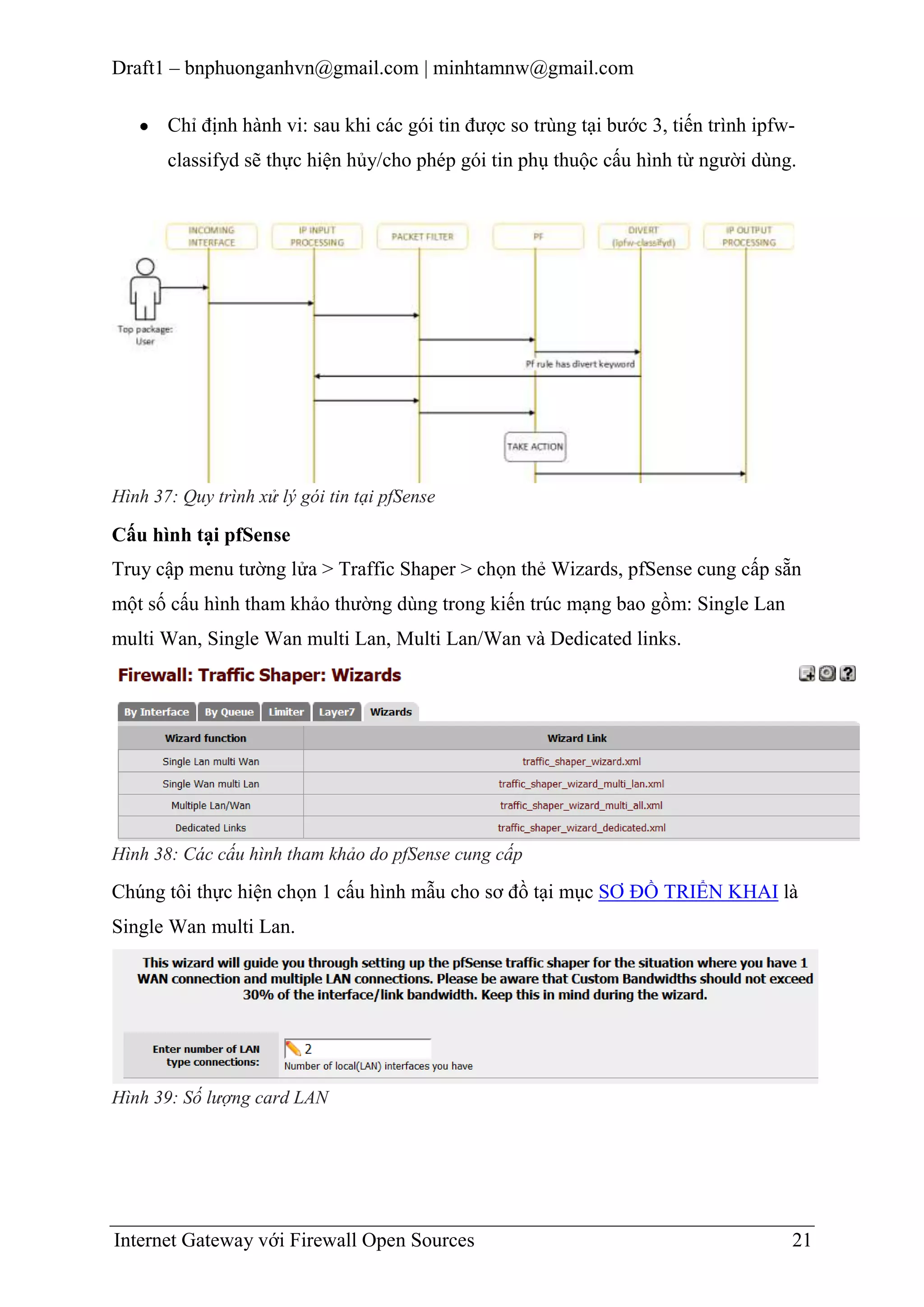 Draft1 – bnphuonganhvn@gmail.com | minhtamnw@gmail.com
Chỉ định hành vi: sau khi các gói tin được so trùng tại bước 3, tiến trình ipfwclassifyd sẽ thực hiện hủy/cho phép gói tin phụ thuộc cấu hình từ người dùng.

Hình 37: Quy trình xử lý gói tin tại pfSense

Cấu hình tại pfSense
Truy cập menu tường lửa > Traffic Shaper > chọn thẻ Wizards, pfSense cung cấp sẵn
một số cấu hình tham khảo thường dùng trong kiến trúc mạng bao gồm: Single Lan
multi Wan, Single Wan multi Lan, Multi Lan/Wan và Dedicated links.

Hình 38: Các cấu hình tham khảo do pfSense cung cấp

Chúng tôi thực hiện chọn 1 cấu hình mẫu cho sơ đồ tại mục SƠ ĐỒ TRIỂN KHAI là
Single Wan multi Lan.

Hình 39: Số lượng card LAN

Internet Gateway với Firewall Open Sources

21

 
