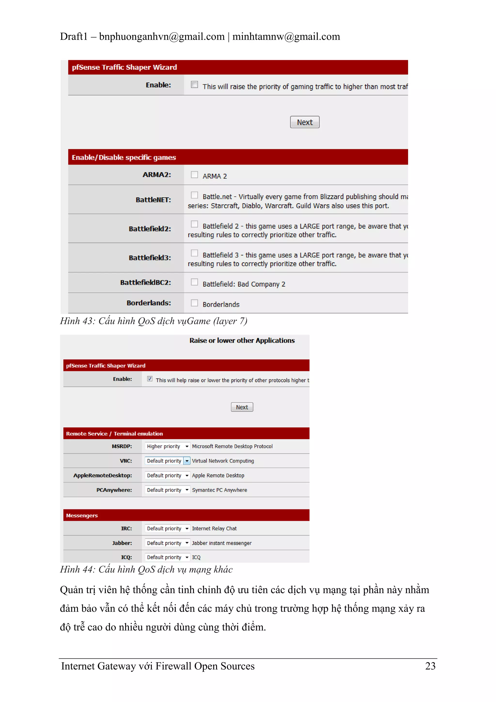 Draft1 – bnphuonganhvn@gmail.com | minhtamnw@gmail.com

Hình 43: Cấu hình QoS dịch vụGame (layer 7)

Hình 44: Cấu hình QoS dịch vụ mạng khác

Quản trị viên hệ thống cần tinh chỉnh độ ưu tiên các dịch vụ mạng tại phần này nhằm
đảm bảo vẫn có thể kết nối đến các máy chủ trong trường hợp hệ thống mạng xảy ra
độ trễ cao do nhiều người dùng cùng thời điểm.

Internet Gateway với Firewall Open Sources

23

 