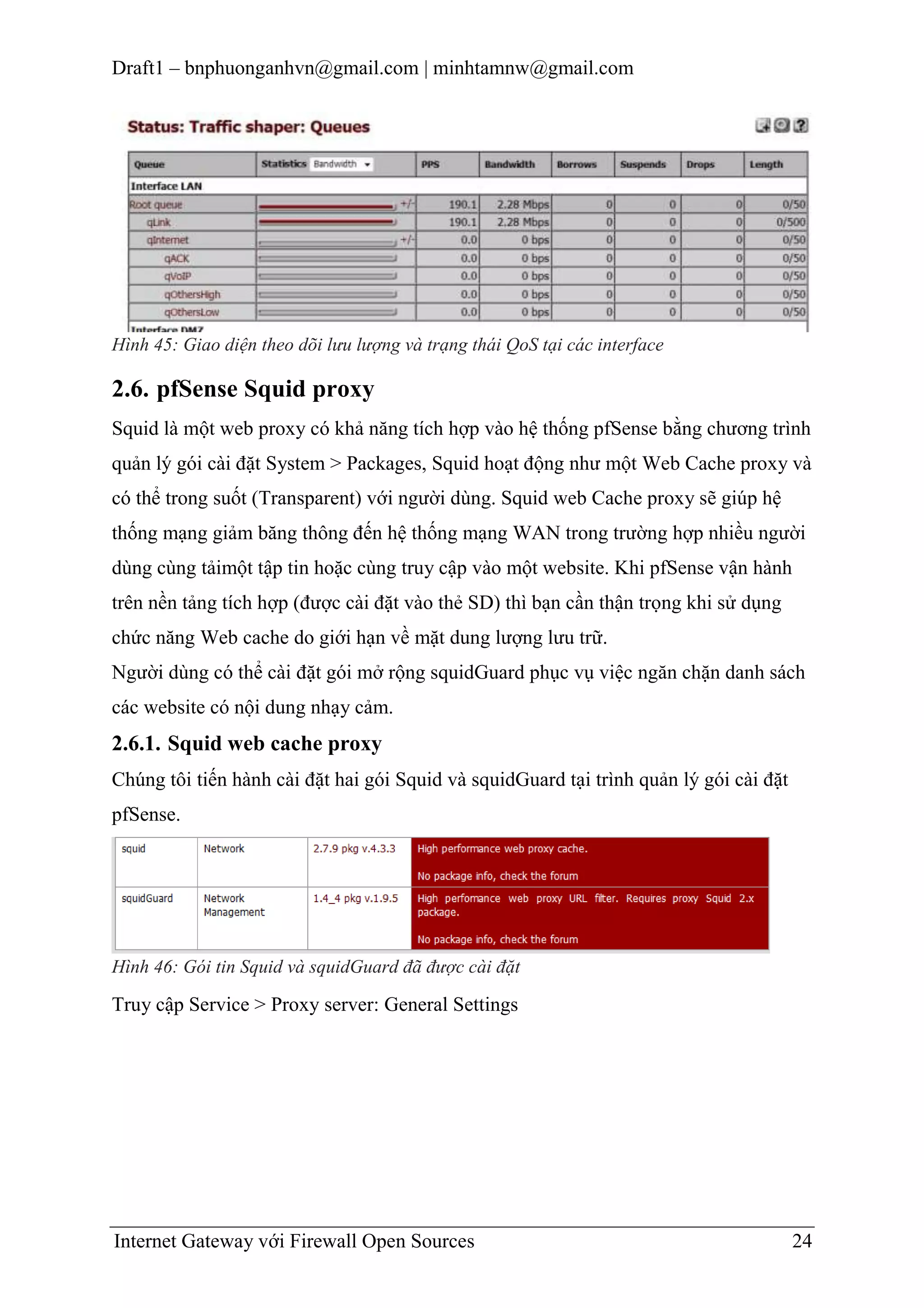 Draft1 – bnphuonganhvn@gmail.com | minhtamnw@gmail.com

Hình 45: Giao diện theo dõi lưu lượng và trạng thái QoS tại các interface

2.6. pfSense Squid proxy
Squid là một web proxy có khả năng tích hợp vào hệ thống pfSense bằng chương trình
quản lý gói cài đặt System > Packages, Squid hoạt động như một Web Cache proxy và
có thể trong suốt (Transparent) với người dùng. Squid web Cache proxy sẽ giúp hệ
thống mạng giảm băng thông đến hệ thống mạng WAN trong trường hợp nhiều người
dùng cùng tảimột tập tin hoặc cùng truy cập vào một website. Khi pfSense vận hành
trên nền tảng tích hợp (được cài đặt vào thẻ SD) thì bạn cần thận trọng khi sử dụng
chức năng Web cache do giới hạn về mặt dung lượng lưu trữ.
Người dùng có thể cài đặt gói mở rộng squidGuard phục vụ việc ngăn chặn danh sách
các website có nội dung nhạy cảm.

2.6.1. Squid web cache proxy
Chúng tôi tiến hành cài đặt hai gói Squid và squidGuard tại trình quản lý gói cài đặt
pfSense.

Hình 46: Gói tin Squid và squidGuard đã được cài đặt

Truy cập Service > Proxy server: General Settings

Internet Gateway với Firewall Open Sources

24

 