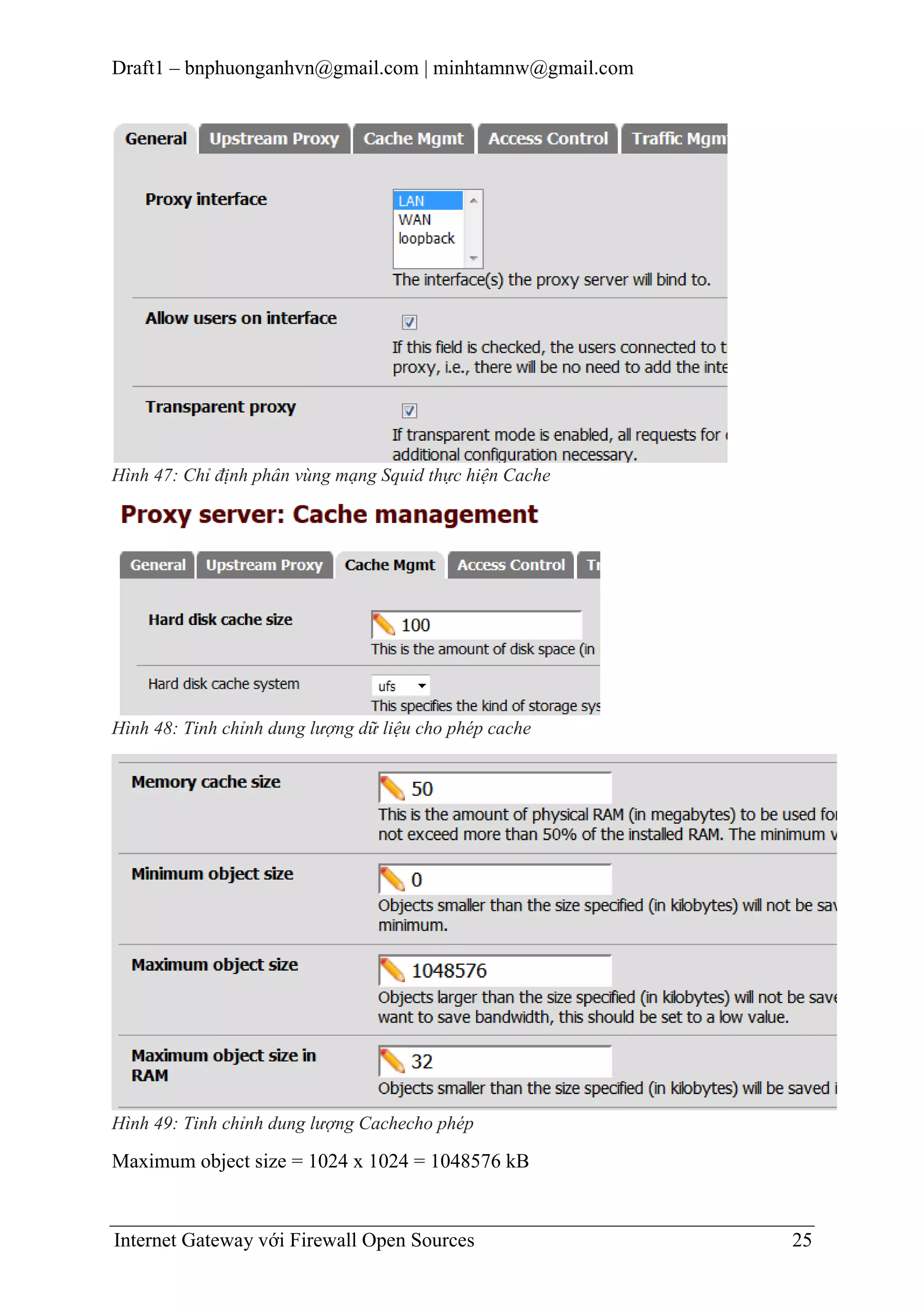 Draft1 – bnphuonganhvn@gmail.com | minhtamnw@gmail.com

Hình 47: Chỉ định phân vùng mạng Squid thực hiện Cache

Hình 48: Tinh chỉnh dung lượng dữ liệu cho phép cache

Hình 49: Tinh chỉnh dung lượng Cachecho phép

Maximum object size = 1024 x 1024 = 1048576 kB

Internet Gateway với Firewall Open Sources

25

 