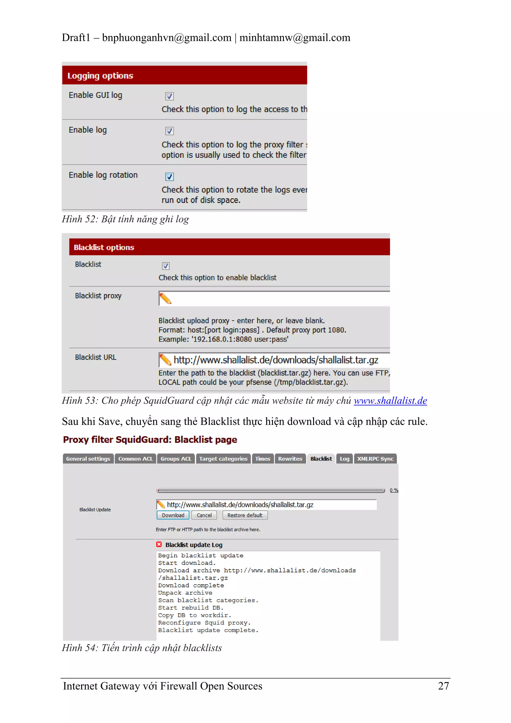 Draft1 – bnphuonganhvn@gmail.com | minhtamnw@gmail.com

Hình 52: Bật tính năng ghi log

Hình 53: Cho phép SquidGuard cập nhật các mẫu website từ máy chủ www.shallalist.de

Sau khi Save, chuyển sang thẻ Blacklist thực hiện download và cập nhập các rule.

Hình 54: Tiến trình cập nhật blacklists

Internet Gateway với Firewall Open Sources

27

 