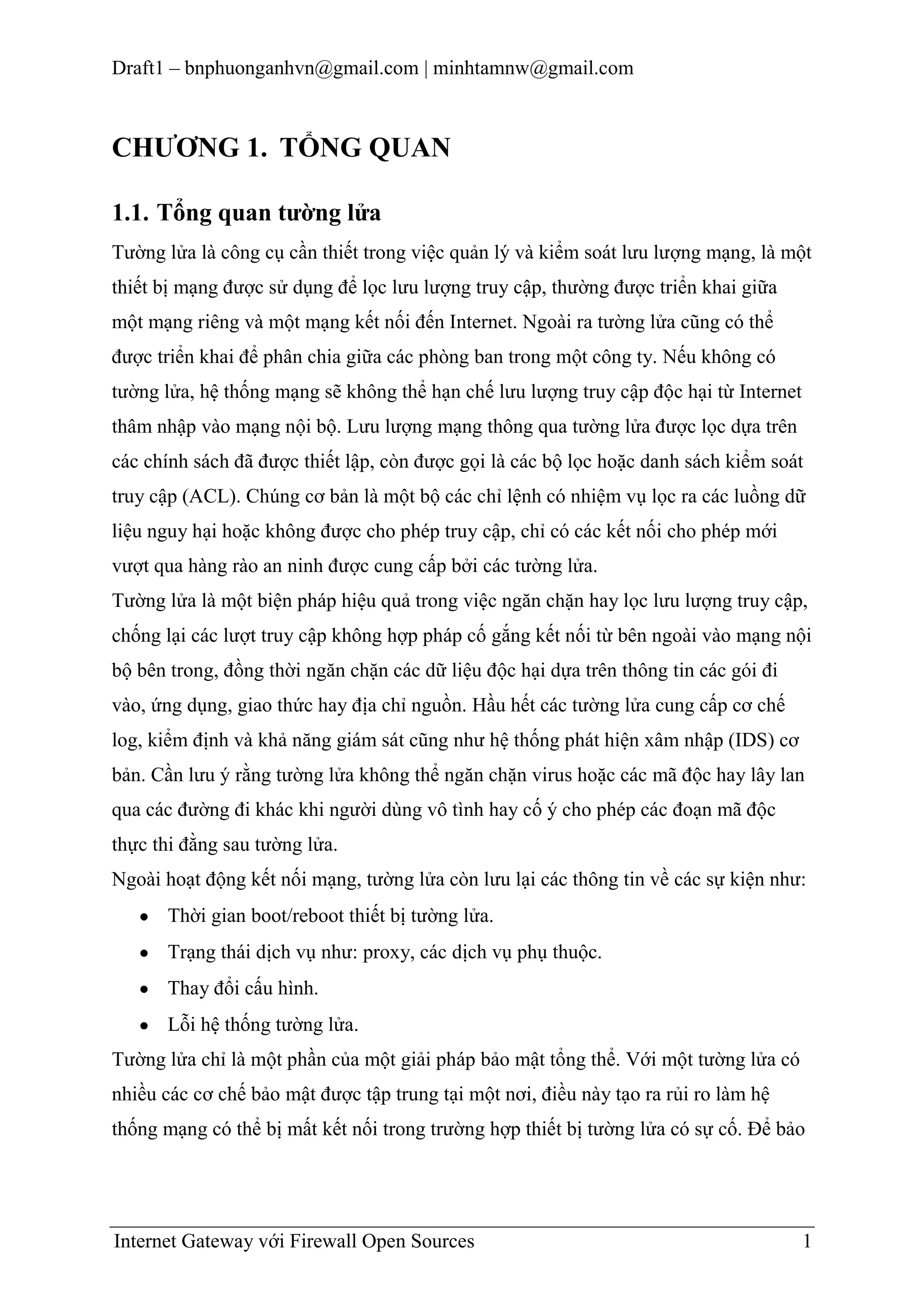 Draft1 – bnphuonganhvn@gmail.com | minhtamnw@gmail.com

CHƢƠNG 1. TỔNG QUAN
1.1. Tổng quan tƣờng lửa
Tường lửa là công cụ cần thiết trong việc quản lý và kiểm soát lưu lượng mạng, là một
thiết bị mạng được sử dụng để lọc lưu lượng truy cập, thường được triển khai giữa
một mạng riêng và một mạng kết nối đến Internet. Ngoài ra tường lửa cũng có thể
được triển khai để phân chia giữa các phòng ban trong một công ty. Nếu không có
tường lửa, hệ thống mạng sẽ không thể hạn chế lưu lượng truy cập độc hại từ Internet
thâm nhập vào mạng nội bộ. Lưu lượng mạng thông qua tường lửa được lọc dựa trên
các chính sách đã được thiết lập, còn được gọi là các bộ lọc hoặc danh sách kiểm soát
truy cập (ACL). Chúng cơ bản là một bộ các chỉ lệnh có nhiệm vụ lọc ra các luồng dữ
liệu nguy hại hoặc không được cho phép truy cập, chỉ có các kết nối cho phép mới
vượt qua hàng rào an ninh được cung cấp bởi các tường lửa.
Tường lửa là một biện pháp hiệu quả trong việc ngăn chặn hay lọc lưu lượng truy cập,
chống lại các lượt truy cập không hợp pháp cố gắng kết nối từ bên ngoài vào mạng nội
bộ bên trong, đồng thời ngăn chặn các dữ liệu độc hại dựa trên thông tin các gói đi
vào, ứng dụng, giao thức hay địa chỉ nguồn. Hầu hết các tường lửa cung cấp cơ chế
log, kiểm định và khả năng giám sát cũng như hệ thống phát hiện xâm nhập (IDS) cơ
bản. Cần lưu ý rằng tường lửa không thể ngăn chặn virus hoặc các mã độc hay lây lan
qua các đường đi khác khi người dùng vô tình hay cố ý cho phép các đoạn mã độc
thực thi đằng sau tường lửa.
Ngoài hoạt động kết nối mạng, tường lửa còn lưu lại các thông tin về các sự kiện như:
Thời gian boot/reboot thiết bị tường lửa.
Trạng thái dịch vụ như: proxy, các dịch vụ phụ thuộc.
Thay đổi cấu hình.
Lỗi hệ thống tường lửa.
Tường lửa chỉ là một phần của một giải pháp bảo mật tổng thể. Với một tường lửa có
nhiều các cơ chế bảo mật được tập trung tại một nơi, điều này tạo ra rủi ro làm hệ
thống mạng có thể bị mất kết nối trong trường hợp thiết bị tường lửa có sự cố. Để bảo

Internet Gateway với Firewall Open Sources

1

 