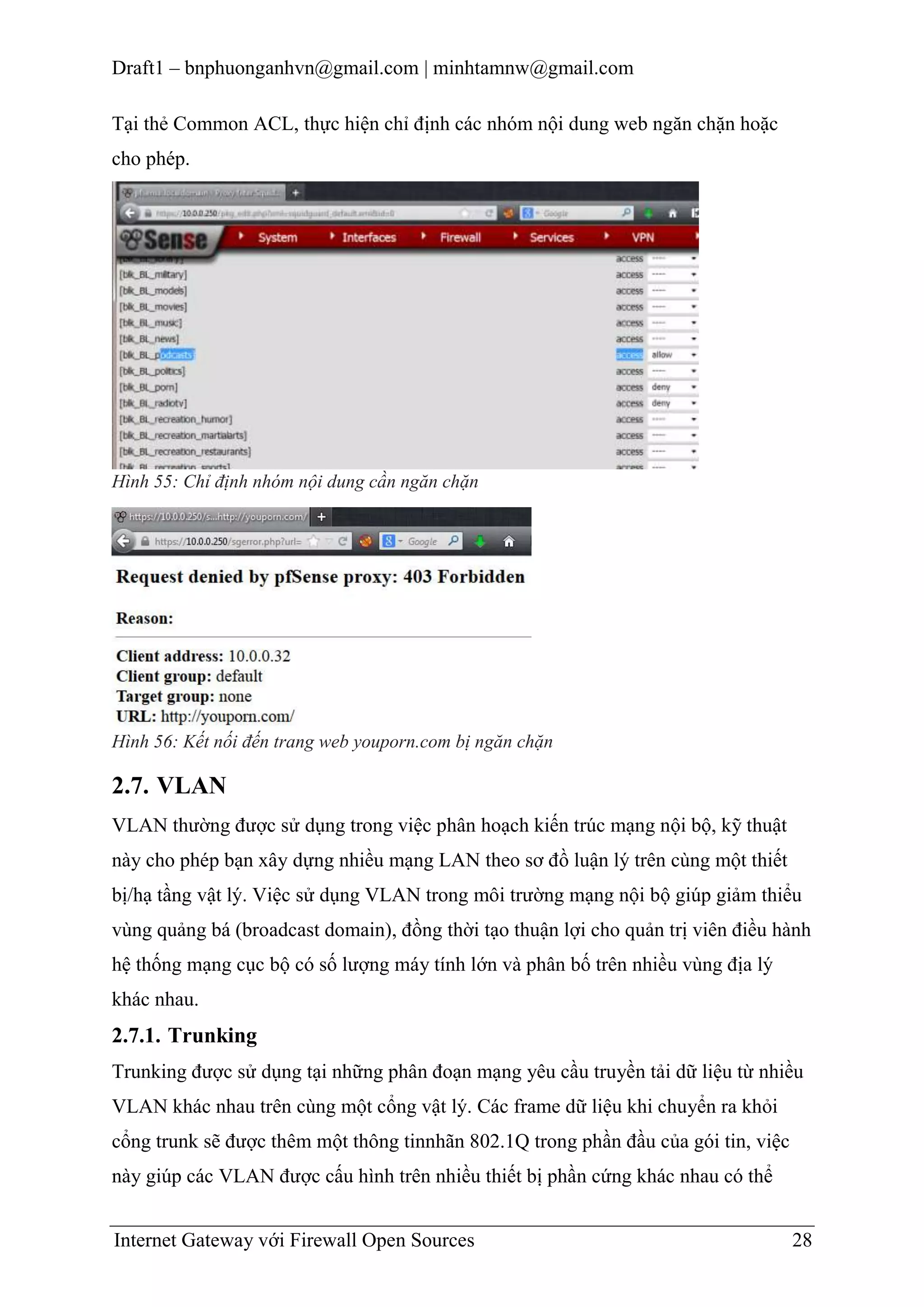 Draft1 – bnphuonganhvn@gmail.com | minhtamnw@gmail.com
Tại thẻ Common ACL, thực hiện chỉ định các nhóm nội dung web ngăn chặn hoặc
cho phép.

Hình 55: Chỉ định nhóm nội dung cần ngăn chặn

Hình 56: Kết nối đến trang web youporn.com bị ngăn chặn

2.7. VLAN
VLAN thường được sử dụng trong việc phân hoạch kiến trúc mạng nội bộ, kỹ thuật
này cho phép bạn xây dựng nhiều mạng LAN theo sơ đồ luận lý trên cùng một thiết
bị/hạ tầng vật lý. Việc sử dụng VLAN trong môi trường mạng nội bộ giúp giảm thiểu
vùng quảng bá (broadcast domain), đồng thời tạo thuận lợi cho quản trị viên điều hành
hệ thống mạng cục bộ có số lượng máy tính lớn và phân bố trên nhiều vùng địa lý
khác nhau.

2.7.1. Trunking
Trunking được sử dụng tại những phân đoạn mạng yêu cầu truyền tải dữ liệu từ nhiều
VLAN khác nhau trên cùng một cổng vật lý. Các frame dữ liệu khi chuyển ra khỏi
cổng trunk sẽ được thêm một thông tinnhãn 802.1Q trong phần đầu của gói tin, việc
này giúp các VLAN được cấu hình trên nhiều thiết bị phần cứng khác nhau có thể
Internet Gateway với Firewall Open Sources

28

 