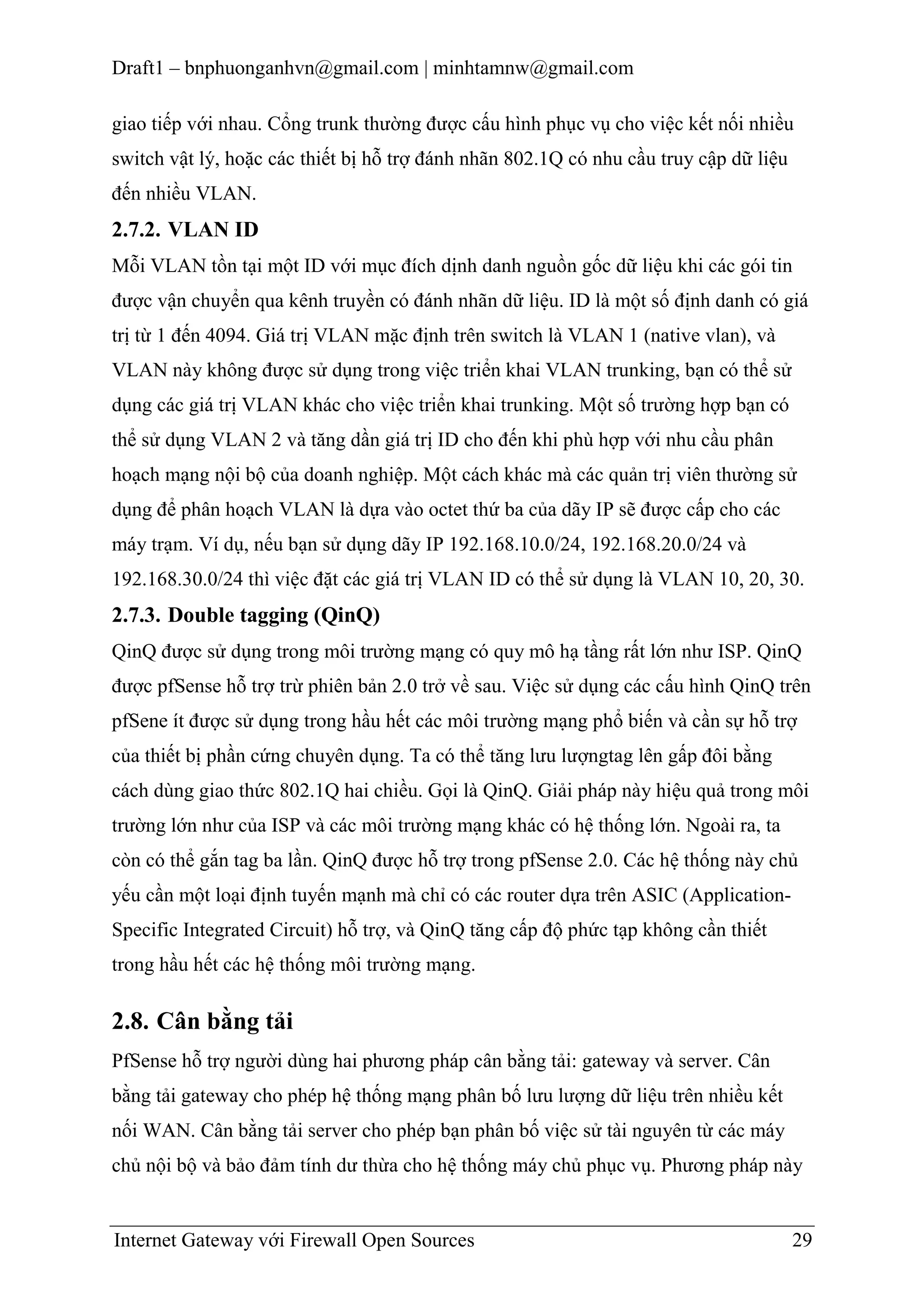 Draft1 – bnphuonganhvn@gmail.com | minhtamnw@gmail.com
giao tiếp với nhau. Cổng trunk thường được cấu hình phục vụ cho việc kết nối nhiều
switch vật lý, hoặc các thiết bị hỗ trợ đánh nhãn 802.1Q có nhu cầu truy cập dữ liệu
đến nhiều VLAN.

2.7.2. VLAN ID
Mỗi VLAN tồn tại một ID với mục đích dịnh danh nguồn gốc dữ liệu khi các gói tin
được vận chuyển qua kênh truyền có đánh nhãn dữ liệu. ID là một số định danh có giá
trị từ 1 đến 4094. Giá trị VLAN mặc định trên switch là VLAN 1 (native vlan), và
VLAN này không được sử dụng trong việc triển khai VLAN trunking, bạn có thể sử
dụng các giá trị VLAN khác cho việc triển khai trunking. Một số trường hợp bạn có
thể sử dụng VLAN 2 và tăng dần giá trị ID cho đến khi phù hợp với nhu cầu phân
hoạch mạng nội bộ của doanh nghiệp. Một cách khác mà các quản trị viên thường sử
dụng để phân hoạch VLAN là dựa vào octet thứ ba của dãy IP sẽ được cấp cho các
máy trạm. Ví dụ, nếu bạn sử dụng dãy IP 192.168.10.0/24, 192.168.20.0/24 và
192.168.30.0/24 thì việc đặt các giá trị VLAN ID có thể sử dụng là VLAN 10, 20, 30.

2.7.3. Double tagging (QinQ)
QinQ được sử dụng trong môi trường mạng có quy mô hạ tầng rất lớn như ISP. QinQ
được pfSense hỗ trợ trừ phiên bản 2.0 trở về sau. Việc sử dụng các cấu hình QinQ trên
pfSene ít được sử dụng trong hầu hết các môi trường mạng phổ biến và cần sự hỗ trợ
của thiết bị phần cứng chuyên dụng. Ta có thể tăng lưu lượngtag lên gấp đôi bằng
cách dùng giao thức 802.1Q hai chiều. Gọi là QinQ. Giải pháp này hiệu quả trong môi
trường lớn như của ISP và các môi trường mạng khác có hệ thống lớn. Ngoài ra, ta
còn có thể gắn tag ba lần. QinQ được hỗ trợ trong pfSense 2.0. Các hệ thống này chủ
yếu cần một loại định tuyến mạnh mà chỉ có các router dựa trên ASIC (ApplicationSpecific Integrated Circuit) hỗ trợ, và QinQ tăng cấp độ phức tạp không cần thiết
trong hầu hết các hệ thống môi trường mạng.

2.8. Cân bằng tải
PfSense hỗ trợ người dùng hai phương pháp cân bằng tải: gateway và server. Cân
bằng tải gateway cho phép hệ thống mạng phân bố lưu lượng dữ liệu trên nhiều kết
nối WAN. Cân bằng tải server cho phép bạn phân bố việc sử tài nguyên từ các máy
chủ nội bộ và bảo đảm tính dư thừa cho hệ thống máy chủ phục vụ. Phương pháp này

Internet Gateway với Firewall Open Sources

29

 
