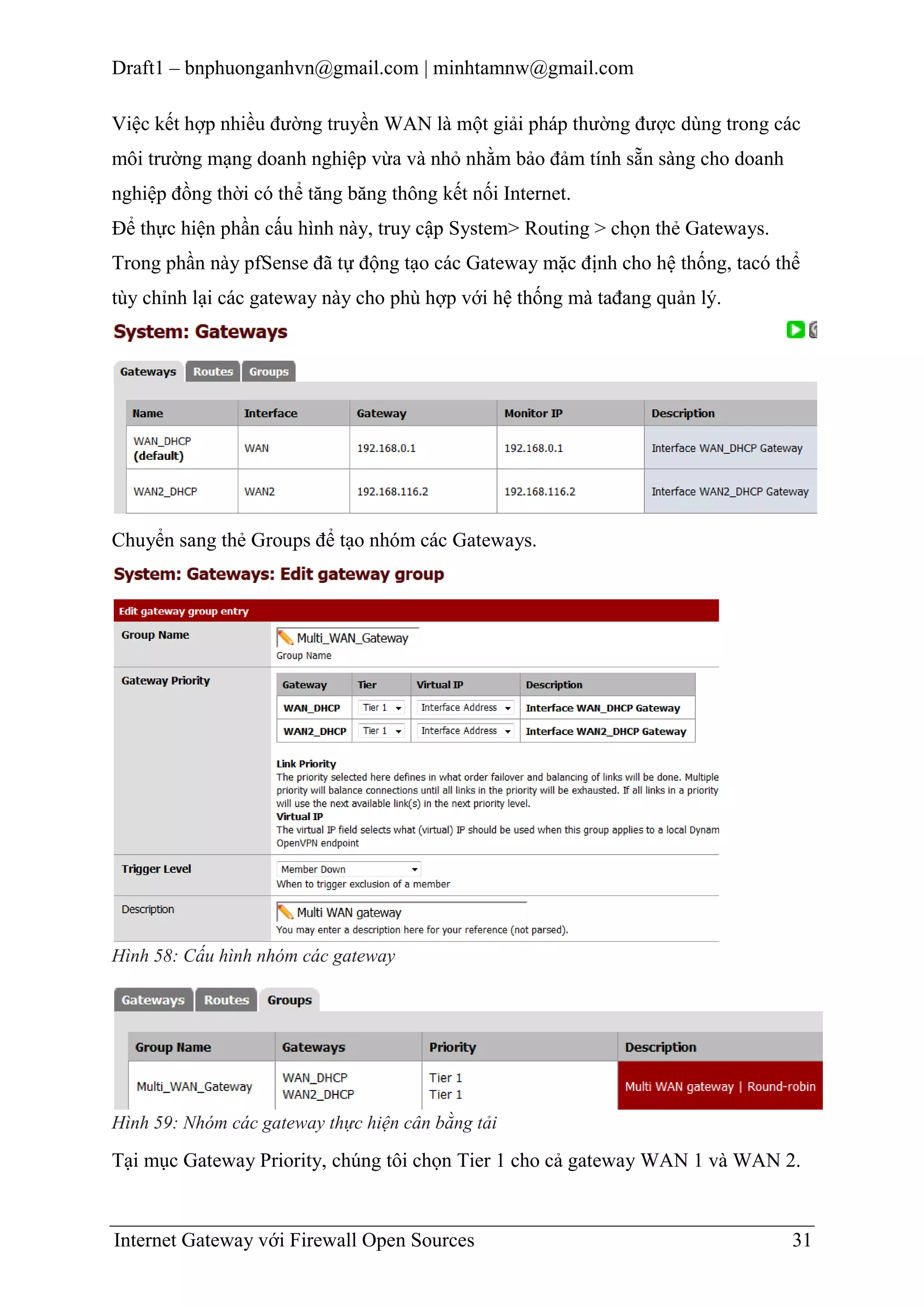 Draft1 – bnphuonganhvn@gmail.com | minhtamnw@gmail.com
Việc kết hợp nhiều đường truyền WAN là một giải pháp thường được dùng trong các
môi trường mạng doanh nghiệp vừa và nhỏ nhằm bảo đảm tính sẵn sàng cho doanh
nghiệp đồng thời có thể tăng băng thông kết nối Internet.
Để thực hiện phần cấu hình này, truy cập System> Routing > chọn thẻ Gateways.
Trong phần này pfSense đã tự động tạo các Gateway mặc định cho hệ thống, tacó thể
tùy chỉnh lại các gateway này cho phù hợp với hệ thống mà tađang quản lý.

Chuyển sang thẻ Groups để tạo nhóm các Gateways.

Hình 58: Cấu hình nhóm các gateway

Hình 59: Nhóm các gateway thực hiện cân bằng tải

Tại mục Gateway Priority, chúng tôi chọn Tier 1 cho cả gateway WAN 1 và WAN 2.

Internet Gateway với Firewall Open Sources

31

 