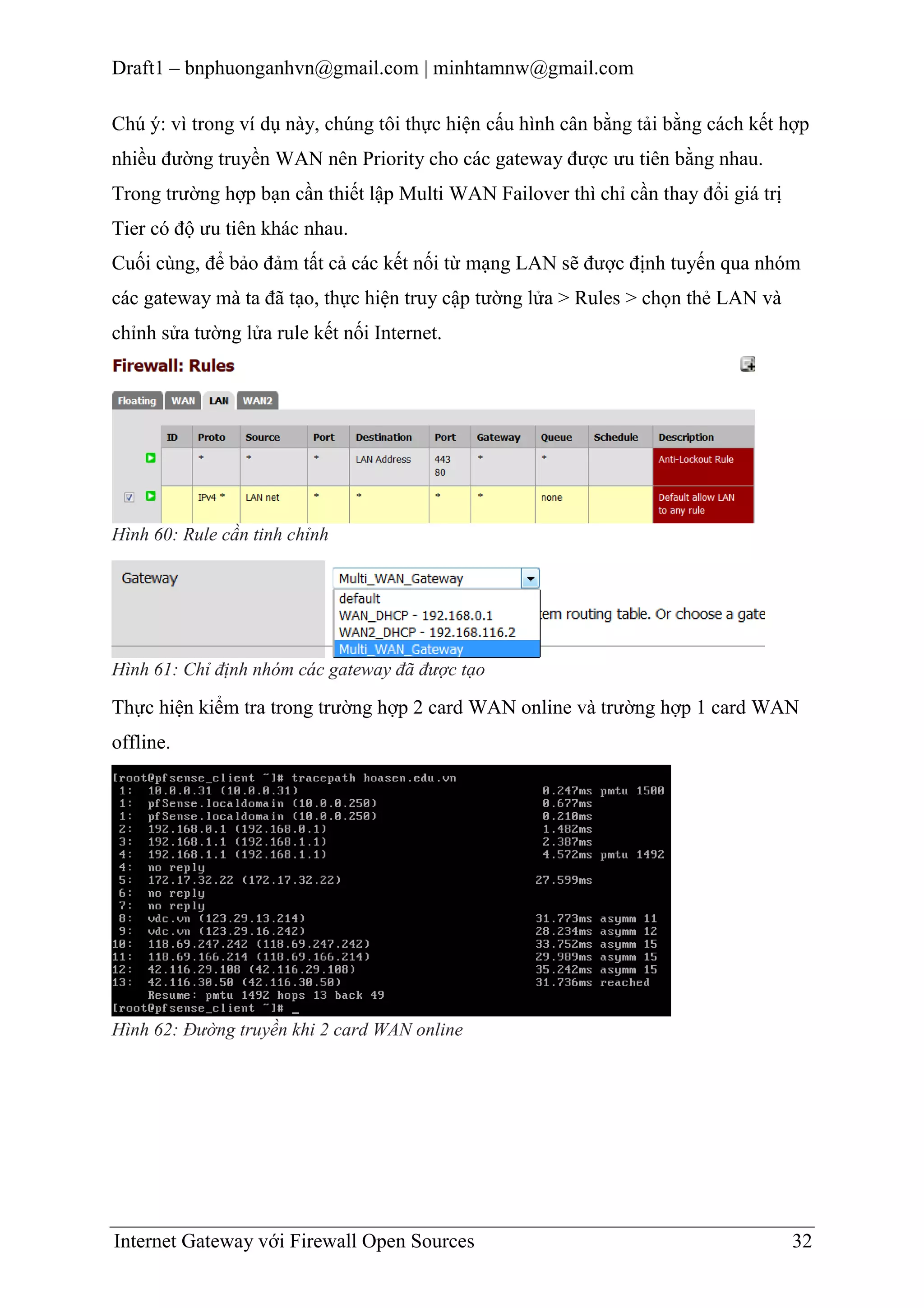 Draft1 – bnphuonganhvn@gmail.com | minhtamnw@gmail.com
Chú ý: vì trong ví dụ này, chúng tôi thực hiện cấu hình cân bằng tải bằng cách kết hợp
nhiều đường truyền WAN nên Priority cho các gateway được ưu tiên bằng nhau.
Trong trường hợp bạn cần thiết lập Multi WAN Failover thì chỉ cần thay đổi giá trị
Tier có độ ưu tiên khác nhau.
Cuối cùng, để bảo đảm tất cả các kết nối từ mạng LAN sẽ được định tuyến qua nhóm
các gateway mà ta đã tạo, thực hiện truy cập tường lửa > Rules > chọn thẻ LAN và
chỉnh sửa tường lửa rule kết nối Internet.

Hình 60: Rule cần tinh chỉnh

Hình 61: Chỉ định nhóm các gateway đã được tạo

Thực hiện kiểm tra trong trường hợp 2 card WAN online và trường hợp 1 card WAN
offline.

Hình 62: Đường truyền khi 2 card WAN online

Internet Gateway với Firewall Open Sources

32

 