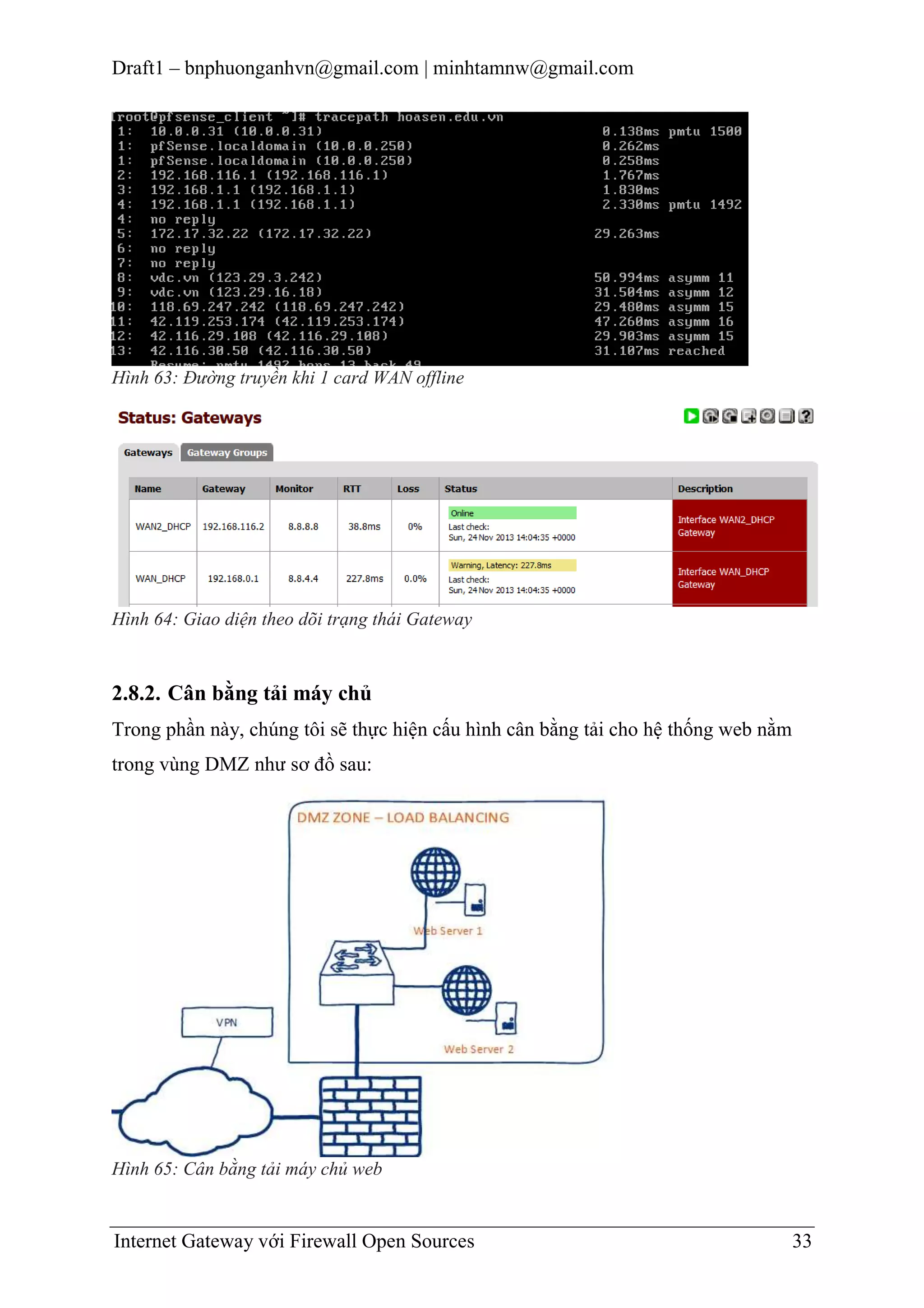 Draft1 – bnphuonganhvn@gmail.com | minhtamnw@gmail.com

Hình 63: Đường truyền khi 1 card WAN offline

Hình 64: Giao diện theo dõi trạng thái Gateway

2.8.2. Cân bằng tải máy chủ
Trong phần này, chúng tôi sẽ thực hiện cấu hình cân bằng tải cho hệ thống web nằm
trong vùng DMZ như sơ đồ sau:

Hình 65: Cân bằng tải máy chủ web

Internet Gateway với Firewall Open Sources

33

 