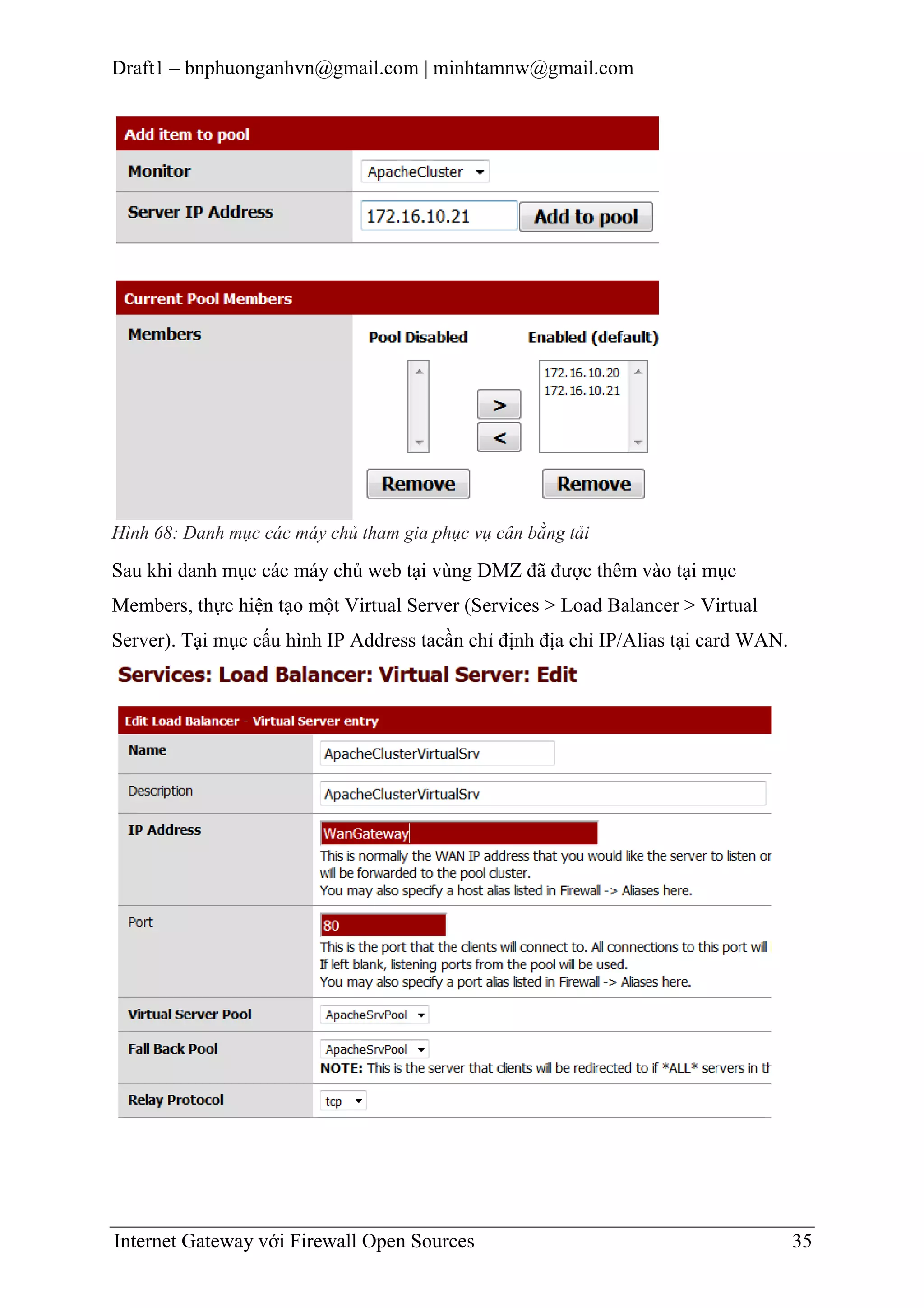Draft1 – bnphuonganhvn@gmail.com | minhtamnw@gmail.com

Hình 68: Danh mục các máy chủ tham gia phục vụ cân bằng tải

Sau khi danh mục các máy chủ web tại vùng DMZ đã được thêm vào tại mục
Members, thực hiện tạo một Virtual Server (Services > Load Balancer > Virtual
Server). Tại mục cấu hình IP Address tacần chỉ định địa chỉ IP/Alias tại card WAN.

Internet Gateway với Firewall Open Sources

35

 