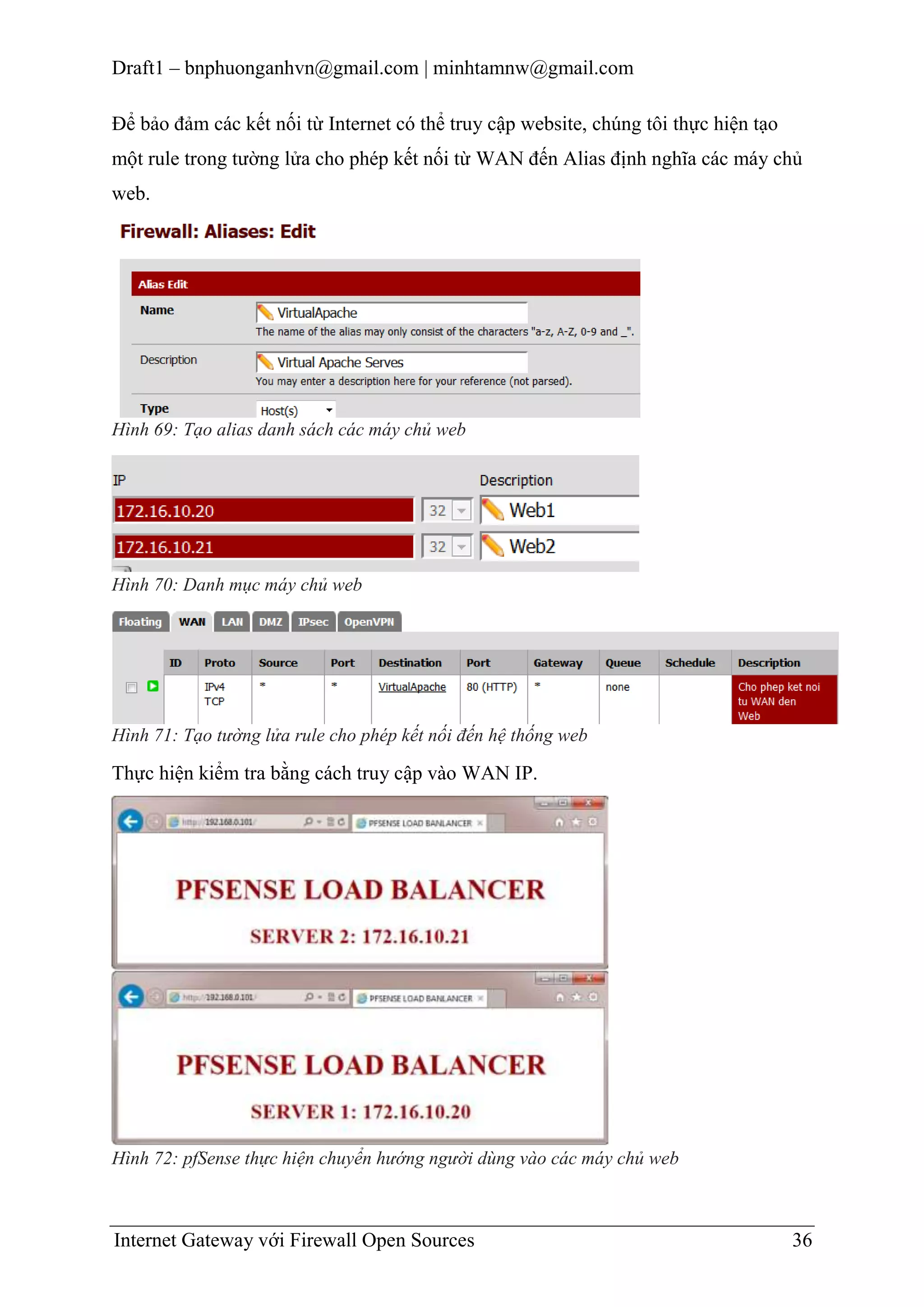 Draft1 – bnphuonganhvn@gmail.com | minhtamnw@gmail.com
Để bảo đảm các kết nối từ Internet có thể truy cập website, chúng tôi thực hiện tạo
một rule trong tường lửa cho phép kết nối từ WAN đến Alias định nghĩa các máy chủ
web.

Hình 69: Tạo alias danh sách các máy chủ web

Hình 70: Danh mục máy chủ web

Hình 71: Tạo tường lửa rule cho phép kết nối đến hệ thống web

Thực hiện kiểm tra bằng cách truy cập vào WAN IP.

Hình 72: pfSense thực hiện chuyển hướng người dùng vào các máy chủ web

Internet Gateway với Firewall Open Sources

36

 