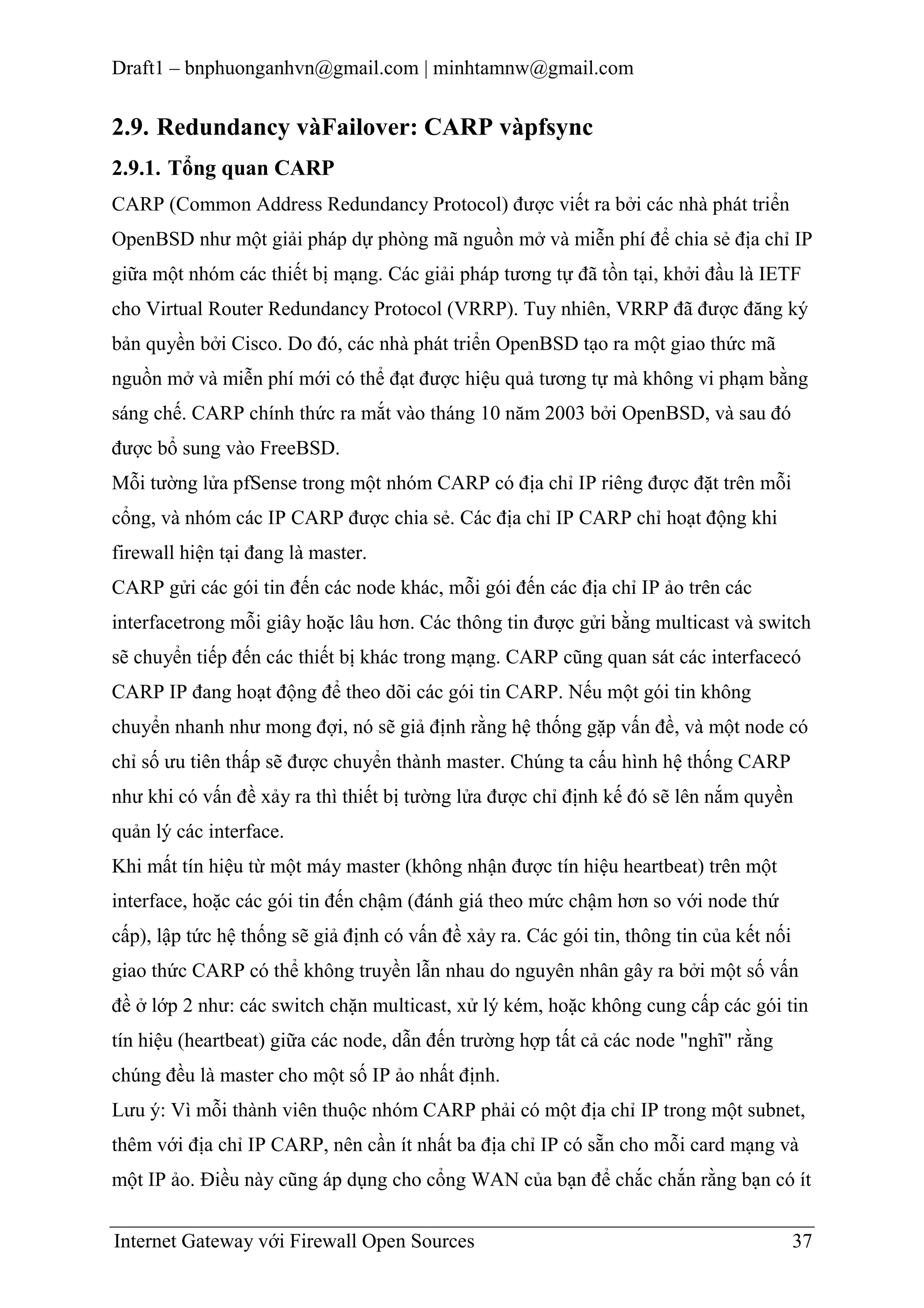 Draft1 – bnphuonganhvn@gmail.com | minhtamnw@gmail.com

2.9. Redundancy vàFailover: CARP vàpfsync
2.9.1. Tổng quan CARP
CARP (Common Address Redundancy Protocol) được viết ra bởi các nhà phát triển
OpenBSD như một giải pháp dự phòng mã nguồn mở và miễn phí để chia sẻ địa chỉ IP
giữa một nhóm các thiết bị mạng. Các giải pháp tương tự đã tồn tại, khởi đầu là IETF
cho Virtual Router Redundancy Protocol (VRRP). Tuy nhiên, VRRP đã được đăng ký
bản quyền bởi Cisco. Do đó, các nhà phát triển OpenBSD tạo ra một giao thức mã
nguồn mở và miễn phí mới có thể đạt được hiệu quả tương tự mà không vi phạm bằng
sáng chế. CARP chính thức ra mắt vào tháng 10 năm 2003 bởi OpenBSD, và sau đó
được bổ sung vào FreeBSD.
Mỗi tường lửa pfSense trong một nhóm CARP có địa chỉ IP riêng được đặt trên mỗi
cổng, và nhóm các IP CARP được chia sẻ. Các địa chỉ IP CARP chỉ hoạt động khi
firewall hiện tại đang là master.
CARP gửi các gói tin đến các node khác, mỗi gói đến các địa chỉ IP ảo trên các
interfacetrong mỗi giây hoặc lâu hơn. Các thông tin được gửi bằng multicast và switch
sẽ chuyển tiếp đến các thiết bị khác trong mạng. CARP cũng quan sát các interfacecó
CARP IP đang hoạt động để theo dõi các gói tin CARP. Nếu một gói tin không
chuyển nhanh như mong đợi, nó sẽ giả định rằng hệ thống gặp vấn đề, và một node có
chỉ số ưu tiên thấp sẽ được chuyển thành master. Chúng ta cấu hình hệ thống CARP
như khi có vấn đề xảy ra thì thiết bị tường lửa được chỉ định kế đó sẽ lên nắm quyền
quản lý các interface.
Khi mất tín hiệu từ một máy master (không nhận được tín hiệu heartbeat) trên một
interface, hoặc các gói tin đến chậm (đánh giá theo mức chậm hơn so với node thứ
cấp), lập tức hệ thống sẽ giả định có vấn đề xảy ra. Các gói tin, thông tin của kết nối
giao thức CARP có thể không truyền lẫn nhau do nguyên nhân gây ra bởi một số vấn
đề ở lớp 2 như: các switch chặn multicast, xử lý kém, hoặc không cung cấp các gói tin
tín hiệu (heartbeat) giữa các node, dẫn đến trường hợp tất cả các node "nghĩ" rằng
chúng đều là master cho một số IP ảo nhất định.
Lưu ý: Vì mỗi thành viên thuộc nhóm CARP phải có một địa chỉ IP trong một subnet,
thêm với địa chỉ IP CARP, nên cần ít nhất ba địa chỉ IP có sẵn cho mỗi card mạng và
một IP ảo. Điều này cũng áp dụng cho cổng WAN của bạn để chắc chắn rằng bạn có ít
Internet Gateway với Firewall Open Sources

37

 