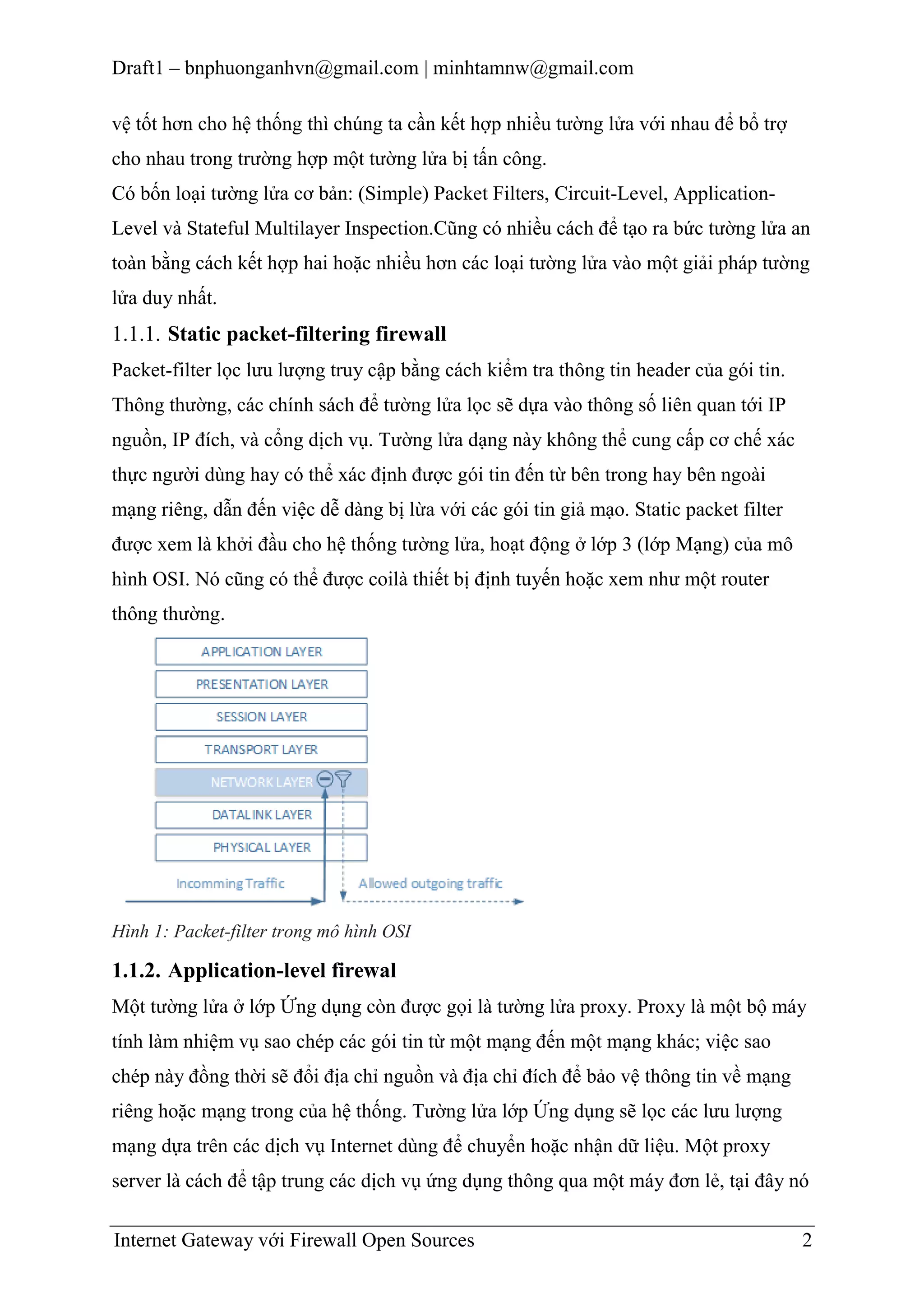 Draft1 – bnphuonganhvn@gmail.com | minhtamnw@gmail.com
vệ tốt hơn cho hệ thống thì chúng ta cần kết hợp nhiều tường lửa với nhau để bổ trợ
cho nhau trong trường hợp một tường lửa bị tấn công.
Có bốn loại tường lửa cơ bản: (Simple) Packet Filters, Circuit-Level, ApplicationLevel và Stateful Multilayer Inspection.Cũng có nhiều cách để tạo ra bức tường lửa an
toàn bằng cách kết hợp hai hoặc nhiều hơn các loại tường lửa vào một giải pháp tường
lửa duy nhất.

1.1.1. Static packet-filtering firewall
Packet-filter lọc lưu lượng truy cập bằng cách kiểm tra thông tin header của gói tin.
Thông thường, các chính sách để tường lửa lọc sẽ dựa vào thông số liên quan tới IP
nguồn, IP đích, và cổng dịch vụ. Tường lửa dạng này không thể cung cấp cơ chế xác
thực người dùng hay có thể xác định được gói tin đến từ bên trong hay bên ngoài
mạng riêng, dẫn đến việc dễ dàng bị lừa với các gói tin giả mạo. Static packet filter
được xem là khởi đầu cho hệ thống tường lửa, hoạt động ở lớp 3 (lớp Mạng) của mô
hình OSI. Nó cũng có thể được coilà thiết bị định tuyến hoặc xem như một router
thông thường.

Hình 1: Packet-filter trong mô hình OSI

1.1.2. Application-level firewal
Một tường lửa ở lớp Ứng dụng còn được gọi là tường lửa proxy. Proxy là một bộ máy
tính làm nhiệm vụ sao chép các gói tin từ một mạng đến một mạng khác; việc sao
chép này đồng thời sẽ đổi địa chỉ nguồn và địa chỉ đích để bảo vệ thông tin về mạng
riêng hoặc mạng trong của hệ thống. Tường lửa lớp Ứng dụng sẽ lọc các lưu lượng
mạng dựa trên các dịch vụ Internet dùng để chuyển hoặc nhận dữ liệu. Một proxy
server là cách để tập trung các dịch vụ ứng dụng thông qua một máy đơn lẻ, tại đây nó
Internet Gateway với Firewall Open Sources

2

 