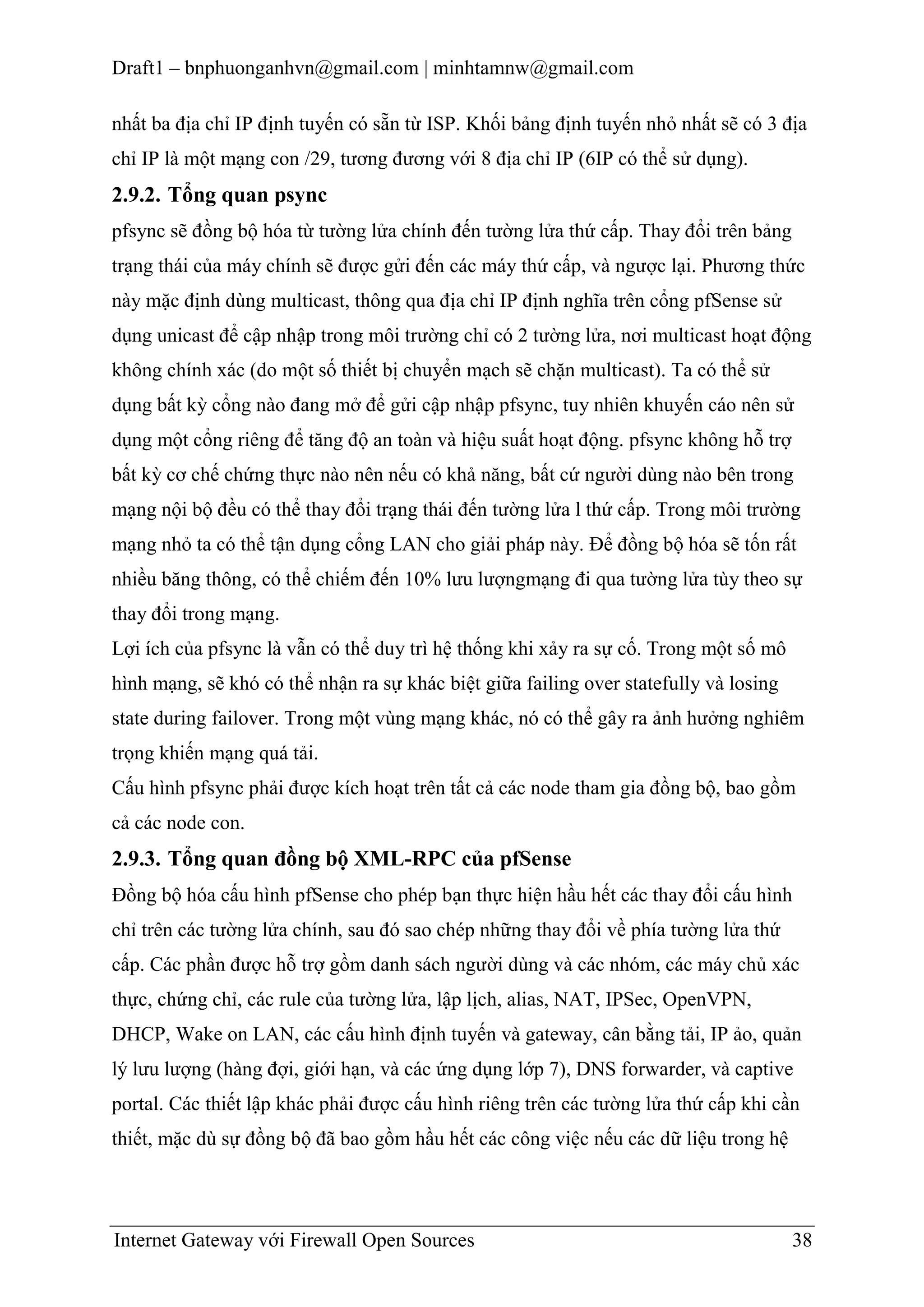 Draft1 – bnphuonganhvn@gmail.com | minhtamnw@gmail.com
nhất ba địa chỉ IP định tuyến có sẵn từ ISP. Khối bảng định tuyến nhỏ nhất sẽ có 3 địa
chỉ IP là một mạng con /29, tương đương với 8 địa chỉ IP (6IP có thể sử dụng).

2.9.2. Tổng quan psync
pfsync sẽ đồng bộ hóa từ tường lửa chính đến tường lửa thứ cấp. Thay đổi trên bảng
trạng thái của máy chính sẽ được gửi đến các máy thứ cấp, và ngược lại. Phương thức
này mặc định dùng multicast, thông qua địa chỉ IP định nghĩa trên cổng pfSense sử
dụng unicast để cập nhập trong môi trường chỉ có 2 tường lửa, nơi multicast hoạt động
không chính xác (do một số thiết bị chuyển mạch sẽ chặn multicast). Ta có thể sử
dụng bất kỳ cổng nào đang mở để gửi cập nhập pfsync, tuy nhiên khuyến cáo nên sử
dụng một cổng riêng để tăng độ an toàn và hiệu suất hoạt động. pfsync không hỗ trợ
bất kỳ cơ chế chứng thực nào nên nếu có khả năng, bất cứ người dùng nào bên trong
mạng nội bộ đều có thể thay đổi trạng thái đến tường lửa l thứ cấp. Trong môi trường
mạng nhỏ ta có thể tận dụng cổng LAN cho giải pháp này. Để đồng bộ hóa sẽ tốn rất
nhiều băng thông, có thể chiếm đến 10% lưu lượngmạng đi qua tường lửa tùy theo sự
thay đổi trong mạng.
Lợi ích của pfsync là vẫn có thể duy trì hệ thống khi xảy ra sự cố. Trong một số mô
hình mạng, sẽ khó có thể nhận ra sự khác biệt giữa failing over statefully và losing
state during failover. Trong một vùng mạng khác, nó có thể gây ra ảnh hưởng nghiêm
trọng khiến mạng quá tải.
Cấu hình pfsync phải được kích hoạt trên tất cả các node tham gia đồng bộ, bao gồm
cả các node con.

2.9.3. Tổng quan đồng bộ XML-RPC của pfSense
Đồng bộ hóa cấu hình pfSense cho phép bạn thực hiện hầu hết các thay đổi cấu hình
chỉ trên các tường lửa chính, sau đó sao chép những thay đổi về phía tường lửa thứ
cấp. Các phần được hỗ trợ gồm danh sách người dùng và các nhóm, các máy chủ xác
thực, chứng chỉ, các rule của tường lửa, lập lịch, alias, NAT, IPSec, OpenVPN,
DHCP, Wake on LAN, các cấu hình định tuyến và gateway, cân bằng tải, IP ảo, quản
lý lưu lượng (hàng đợi, giới hạn, và các ứng dụng lớp 7), DNS forwarder, và captive
portal. Các thiết lập khác phải được cấu hình riêng trên các tường lửa thứ cấp khi cần
thiết, mặc dù sự đồng bộ đã bao gồm hầu hết các công việc nếu các dữ liệu trong hệ

Internet Gateway với Firewall Open Sources

38

 