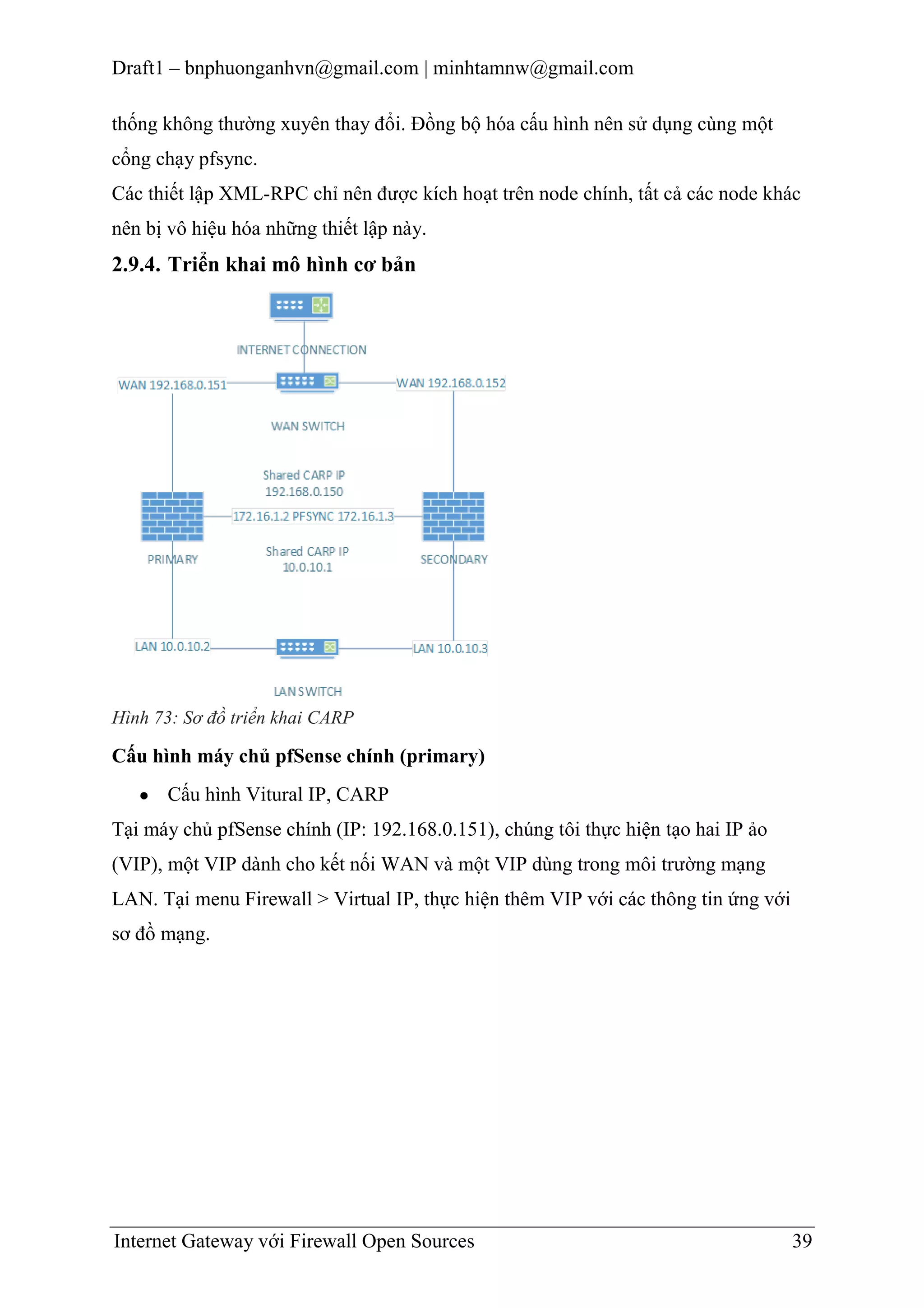 Draft1 – bnphuonganhvn@gmail.com | minhtamnw@gmail.com
thống không thường xuyên thay đổi. Đồng bộ hóa cấu hình nên sử dụng cùng một
cổng chạy pfsync.
Các thiết lập XML-RPC chỉ nên được kích hoạt trên node chính, tất cả các node khác
nên bị vô hiệu hóa những thiết lập này.

2.9.4. Triển khai mô hình cơ bản

Hình 73: Sơ đồ triển khai CARP

Cấu hình máy chủ pfSense chính (primary)
Cấu hình Vitural IP, CARP
Tại máy chủ pfSense chính (IP: 192.168.0.151), chúng tôi thực hiện tạo hai IP ảo
(VIP), một VIP dành cho kết nối WAN và một VIP dùng trong môi trường mạng
LAN. Tại menu Firewall > Virtual IP, thực hiện thêm VIP với các thông tin ứng với
sơ đồ mạng.

Internet Gateway với Firewall Open Sources

39

 