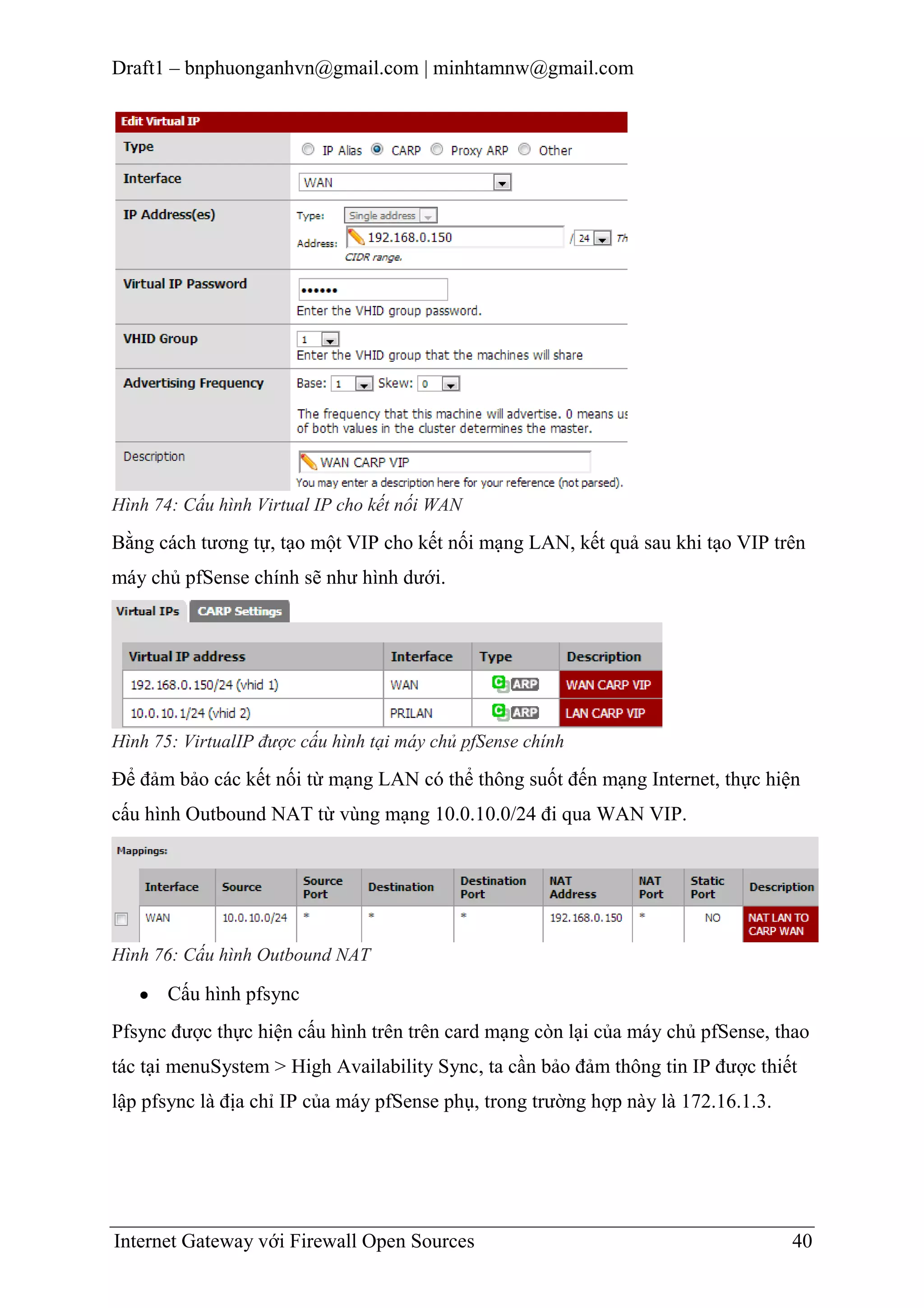 Draft1 – bnphuonganhvn@gmail.com | minhtamnw@gmail.com

Hình 74: Cấu hình Virtual IP cho kết nối WAN

Bằng cách tương tự, tạo một VIP cho kết nối mạng LAN, kết quả sau khi tạo VIP trên
máy chủ pfSense chính sẽ như hình dưới.

Hình 75: VirtualIP được cấu hình tại máy chủ pfSense chính

Để đảm bảo các kết nối từ mạng LAN có thể thông suốt đến mạng Internet, thực hiện
cấu hình Outbound NAT từ vùng mạng 10.0.10.0/24 đi qua WAN VIP.

Hình 76: Cấu hình Outbound NAT

Cấu hình pfsync
Pfsync được thực hiện cấu hình trên trên card mạng còn lại của máy chủ pfSense, thao
tác tại menuSystem > High Availability Sync, ta cần bảo đảm thông tin IP được thiết
lập pfsync là địa chỉ IP của máy pfSense phụ, trong trường hợp này là 172.16.1.3.

Internet Gateway với Firewall Open Sources

40

 