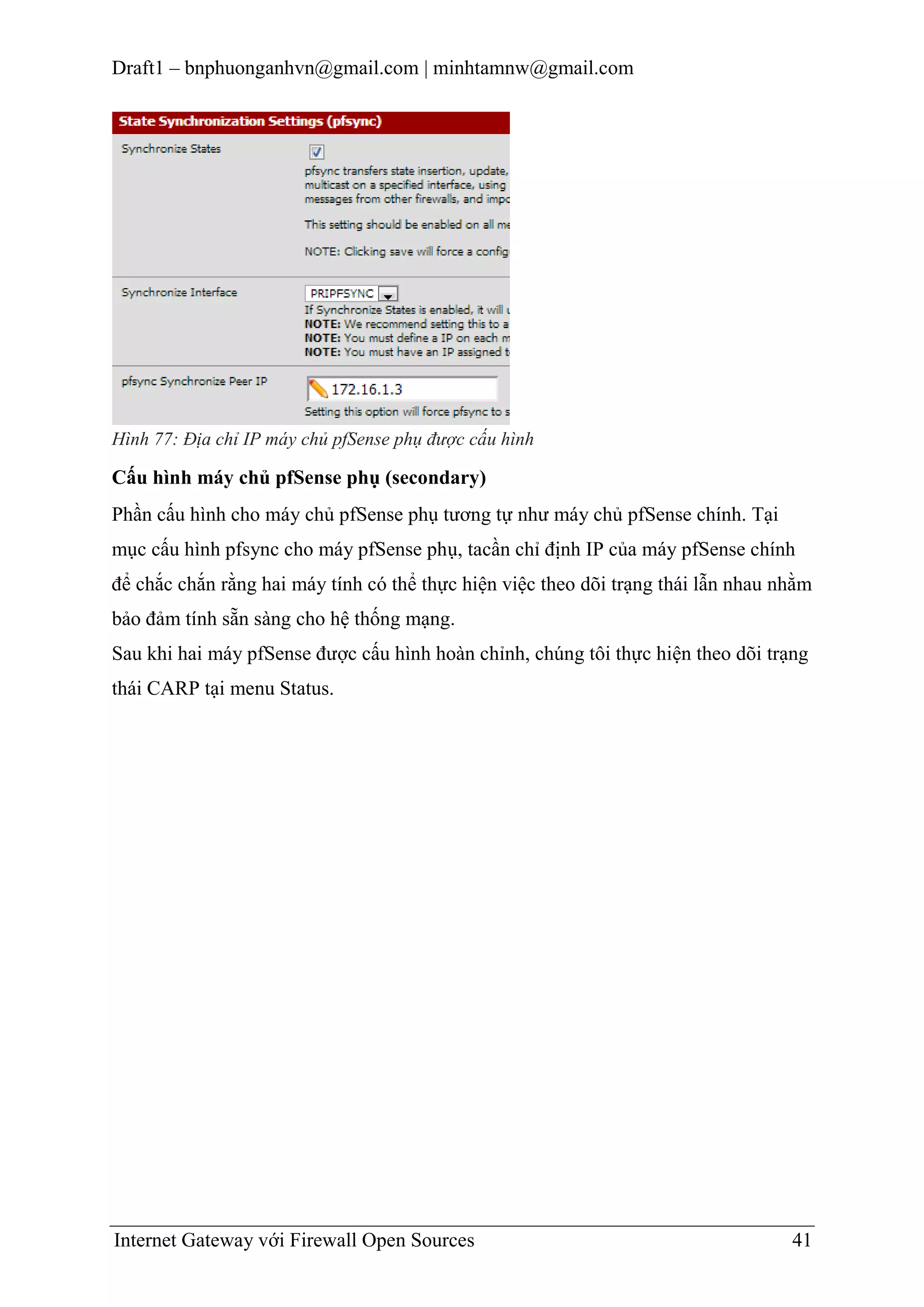 Draft1 – bnphuonganhvn@gmail.com | minhtamnw@gmail.com

Hình 77: Địa chỉ IP máy chủ pfSense phụ được cấu hình

Cấu hình máy chủ pfSense phụ (secondary)
Phần cấu hình cho máy chủ pfSense phụ tương tự như máy chủ pfSense chính. Tại
mục cấu hình pfsync cho máy pfSense phụ, tacần chỉ định IP của máy pfSense chính
để chắc chắn rằng hai máy tính có thể thực hiện việc theo dõi trạng thái lẫn nhau nhằm
bảo đảm tính sẵn sàng cho hệ thống mạng.
Sau khi hai máy pfSense được cấu hình hoàn chỉnh, chúng tôi thực hiện theo dõi trạng
thái CARP tại menu Status.

Internet Gateway với Firewall Open Sources

41

 