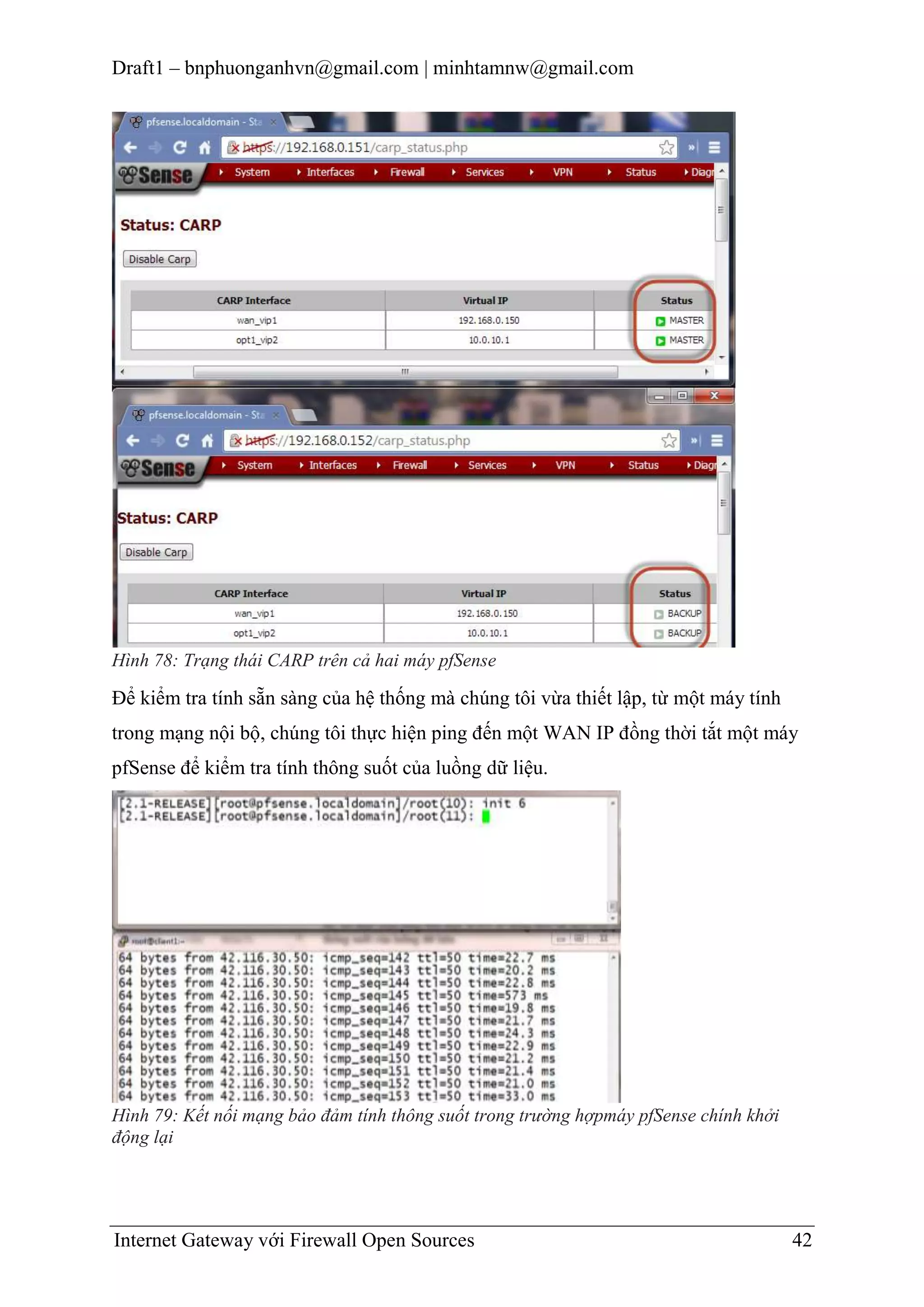 Draft1 – bnphuonganhvn@gmail.com | minhtamnw@gmail.com

Hình 78: Trạng thái CARP trên cả hai máy pfSense

Để kiểm tra tính sẵn sàng của hệ thống mà chúng tôi vừa thiết lập, từ một máy tính
trong mạng nội bộ, chúng tôi thực hiện ping đến một WAN IP đồng thời tắt một máy
pfSense để kiểm tra tính thông suốt của luồng dữ liệu.

Hình 79: Kết nối mạng bảo đảm tính thông suốt trong trường hợpmáy pfSense chính khởi
động lại

Internet Gateway với Firewall Open Sources

42

 
