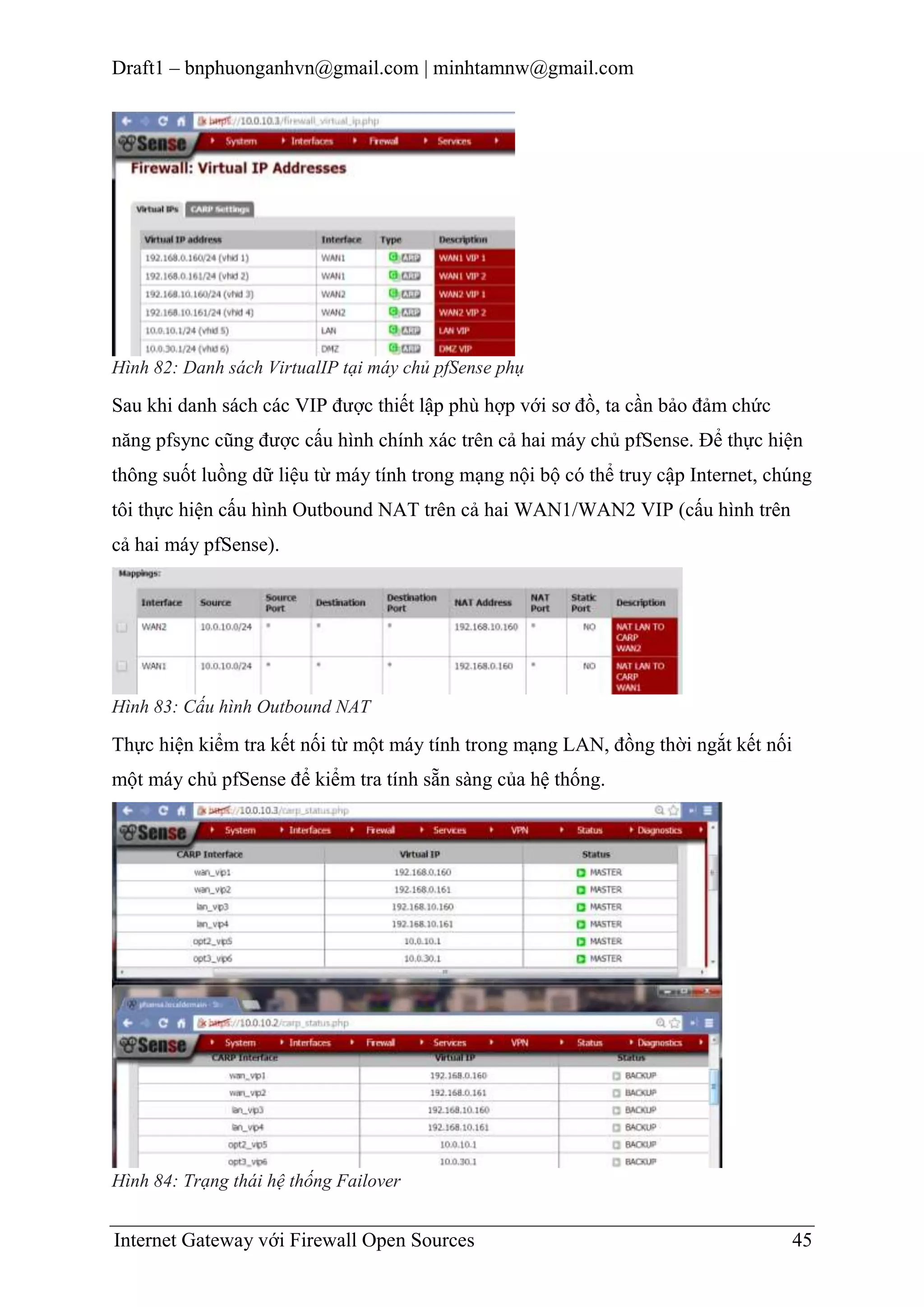 Draft1 – bnphuonganhvn@gmail.com | minhtamnw@gmail.com

Hình 82: Danh sách VirtualIP tại máy chủ pfSense phụ

Sau khi danh sách các VIP được thiết lập phù hợp với sơ đồ, ta cần bảo đảm chức
năng pfsync cũng được cấu hình chính xác trên cả hai máy chủ pfSense. Để thực hiện
thông suốt luồng dữ liệu từ máy tính trong mạng nội bộ có thể truy cập Internet, chúng
tôi thực hiện cấu hình Outbound NAT trên cả hai WAN1/WAN2 VIP (cấu hình trên
cả hai máy pfSense).

Hình 83: Cấu hình Outbound NAT

Thực hiện kiểm tra kết nối từ một máy tính trong mạng LAN, đồng thời ngắt kết nối
một máy chủ pfSense để kiểm tra tính sẵn sàng của hệ thống.

Hình 84: Trạng thái hệ thống Failover

Internet Gateway với Firewall Open Sources

45

 