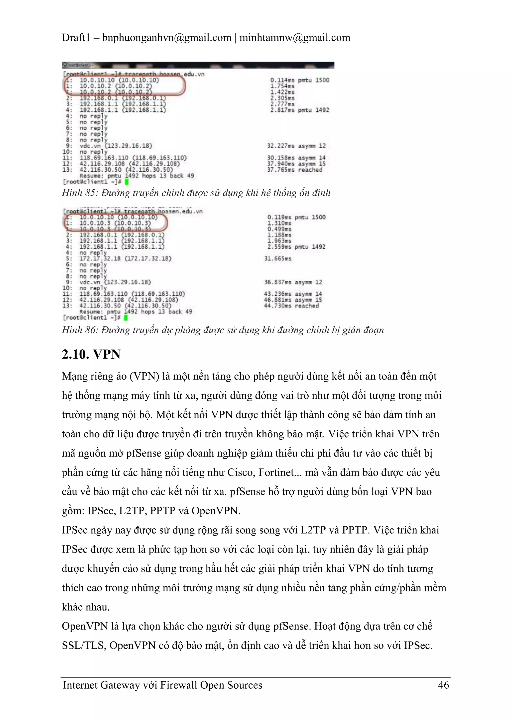 Draft1 – bnphuonganhvn@gmail.com | minhtamnw@gmail.com

Hình 85: Đường truyền chính được sử dụng khi hệ thống ổn định

Hình 86: Đường truyền dự phòng được sử dụng khi đường chính bị gián đoạn

2.10. VPN
Mạng riêng ảo (VPN) là một nền tảng cho phép người dùng kết nối an toàn đến một
hệ thống mạng máy tính từ xa, người dùng đóng vai trò như một đối tượng trong môi
trường mạng nội bộ. Một kết nối VPN được thiết lập thành công sẽ bảo đảm tính an
toàn cho dữ liệu được truyền đi trên truyền không bảo mật. Việc triển khai VPN trên
mã nguồn mở pfSense giúp doanh nghiệp giảm thiểu chi phí đầu tư vào các thiết bị
phần cứng từ các hãng nổi tiếng như Cisco, Fortinet... mà vẫn đảm bảo được các yêu
cầu về bảo mật cho các kết nối từ xa. pfSense hỗ trợ người dùng bốn loại VPN bao
gồm: IPSec, L2TP, PPTP và OpenVPN.
IPSec ngày nay được sử dụng rộng rãi song song với L2TP và PPTP. Việc triển khai
IPSec được xem là phức tạp hơn so với các loại còn lại, tuy nhiên đây là giải pháp
được khuyến cáo sử dụng trong hầu hết các giải pháp triển khai VPN do tính tương
thích cao trong những môi trường mạng sử dụng nhiều nền tảng phần cứng/phần mềm
khác nhau.
OpenVPN là lựa chọn khác cho người sử dụng pfSense. Hoạt động dựa trên cơ chế
SSL/TLS, OpenVPN có độ bảo mật, ổn định cao và dễ triển khai hơn so với IPSec.

Internet Gateway với Firewall Open Sources

46

 